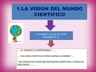 1.LA VISION DEL MUNDO
CIENTIFICO
EL MUNDO Y LO QUE SE PUEDE
APRENDER DE EL.
…..“EL MUNDO ES COMPRENSIBLE”……..
…..“LAS IDEAS CIENTIFICAS ESTAN SUJETAS AL CAMBIO”……
“LAS CIENCIA NO PUEDE DAR RESPUESTAS COMPLETAS A TODAS LAS
PREGUNTAS”………