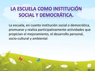 La escuela, en cuanto institución social o democrática, 
promueve y realiza participativamente actividades que 
propician el mejoramiento, el desarrollo personal, 
socio-cultural y ambiental. 
 