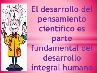 El desarrollo del 
pensamiento 
científico es 
parte 
fundamental del 
desarrollo 
integral humano 
 