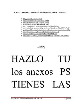 SOCIEDADY ECONOMIA EN LA GLOBALIZACION Página 10
ESTANDARES DE CALIDAD DE VIDA CONSIDERANDO VIVIENDA:
 blog.pucp.edu.pe/item/19641
 www.comminit.com/?q=la/node/149900
 www.monografias.com › Estudio Social
 es.wikipedia.org/wiki/Calidad_de_vida
 www.rena.edu.ve/cuartaEtapa/psicologia/Tema20.html
 www.estudiosurbanos.uc.cl/wp-content/.../05/Informe-Final-ICVU1.pdf
 politicaspublicas.uc.cl/.../adjuntos_publicacion.archivo_adjunto.a60fd5f.
 www.bvsde.paho.org/bvsasv/e/fulltext/minsa/minsa.pdf
 www.fadu.uba.ar/sitios/cim/calidad/calidadvida.htm
 www.down21.org/act_social/proyectovida/viv.../entornos.htm - España
ANEXOS
HAZLO TU
los anexos PS
TIENES LAS
 
