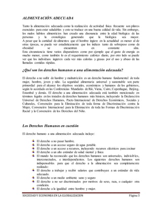 SOCIEDADY ECONOMIA EN LA GLOBALIZACION Página 3
ALIMENTACIÓN ADECUADA
Tanto la alimentación adecuada como la realización de actividad física frecuente son pilares
esenciales para estar saludables y esto se traduce en una buena calidad de vida. Sin embargo,
los malos hábitos alimenticios han creado una disonancia entre la edad biológica de las
personas y la cronológica generando que la biológica sea mayor.
A pesar que la cantidad de alimentos que el hombre ingiere en la actualidad es menor al de
otras épocas, se puede ver estadísticamente que los índices tanto de sobrepeso como de
obesidad se encuentran en constante alza.
Esta circunstancia tiene varios disparadores como por ejemplo que el gasto de energía es
mucho menor, como también lo es el requerimiento calórico diario, por otro lado se puede
ver que los individuos ingieren cada vez más calorías y grasas por el uso y abuso de las
llamadas comidas rápidas.
¿Qué son los derechos humanos a una alimentación adecuada?
El derecho a no sufrir de hambre y malnutrición es un derecho humano fundamental de toda
mujer, hombre, joven y niño. La seguridad alimentaria universal y sustentable son parte
primordial para el alcance los objetivos sociales, económicos y humanos de los gobiernos,
según lo acordado en las Conferencias Mundiales de Rió, Viena, Cairo, Copenhague, Beijing,
Estambul y demás. El derecho a una alimentación adecuada está también mencionado en
términos legales en los tratados de derechos humanos más básicos, incluyendo la Declaración
Universal de Derechos Humanos, Pacto Internacional de Derechos Económicos, Sociales y
Culturales, Convención para la Eliminación de toda forma de Discriminación contra la
Mujer, Convención Internacional para la Eliminación de toda las Formas de Discriminación
Racial y la Convención de los Derechos del Niño.
Los Derechos Humanos en cuestión
El derecho humano a una alimentación adecuada incluye:
El derecho a no pasar hambre.
El derecho a un acceso seguro de agua potable.
El derecho a un acceso a recursos, incluyendo recursos eléctricos para cocinar
El derecho a un alto estándar de salud mental y física
El mundo ha reconocido que los derechos humanos son universales, indivisibles,
interconectados, e interdependientes. Los siguientes derechos humanos son
indispensables para que el derecho a la alimentación sea completamente
realizado:
El derecho a trabajar y recibir salarios que contribuyan a un estándar de vida
adecuado.
El derecho a un medio ambiente sano y seguro
El derecho a no ser discriminados por motivos de sexo, raza, o cualquier otra
condición.
El derecho a la igualdad entre hombre y mujer.
 