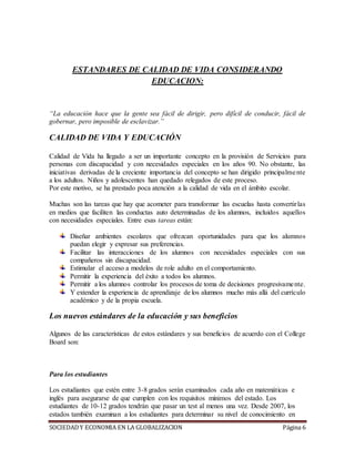 SOCIEDADY ECONOMIA EN LA GLOBALIZACION Página 6
ESTANDARES DE CALIDAD DE VIDA CONSIDERANDO
EDUCACION:
“La educación hace que la gente sea fácil de dirigir, pero difícil de conducir, fácil de
gobernar, pero imposible de esclavizar.”
CALIDAD DE VIDA Y EDUCACIÓN
Calidad de Vida ha llegado a ser un importante concepto en la provisión de Servicios para
personas con discapacidad y con necesidades especiales en los años 90. No obstante, las
iniciativas derivadas de la creciente importancia del concepto se han dirigido principalmente
a los adultos. Niños y adolescentes han quedado relegados de este proceso.
Por este motivo, se ha prestado poca atención a la calidad de vida en el ámbito escolar.
Muchas son las tareas que hay que acometer para transformar las escuelas hasta convertirlas
en medios que faciliten las conductas auto determinadas de los alumnos, incluidos aquellos
con necesidades especiales. Entre esas tareas están:
Diseñar ambientes escolares que ofrezcan oportunidades para que los alumnos
puedan elegir y expresar sus preferencias.
Facilitar las interacciones de los alumnos con necesidades especiales con sus
compañeros sin discapacidad.
Estimular el acceso a modelos de role adulto en el comportamiento.
Permitir la experiencia del éxito a todos los alumnos.
Permitir a los alumnos controlar los procesos de toma de decisiones progresivamente.
Y extender la experiencia de aprendizaje de los alumnos mucho más allá del currículo
académico y de la propia escuela.
Los nuevos estándares de la educación y sus beneficios
Algunos de las características de estos estándares y sus beneficios de acuerdo con el College
Board son:
Para los estudiantes
Los estudiantes que estén entre 3-8 grados serán examinados cada año en matemáticas e
inglés para asegurarse de que cumplen con los requisitos mínimos del estado. Los
estudiantes de 10-12 grados tendrán que pasar un test al menos una vez. Desde 2007, los
estados también examinan a los estudiantes para determinar su nivel de conocimiento en
 