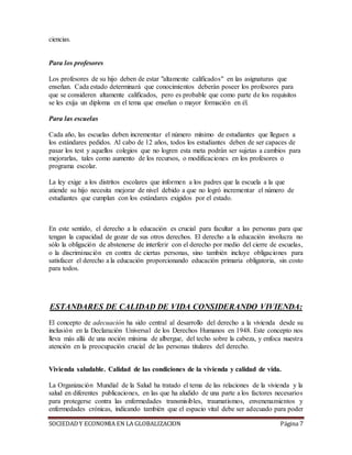 SOCIEDADY ECONOMIA EN LA GLOBALIZACION Página 7
ciencias.
Para los profesores
Los profesores de su hijo deben de estar "altamente calificados" en las asignaturas que
enseñan. Cada estado determinará que conocimientos deberán poseer los profesores para
que se consideren altamente calificados, pero es probable que como parte de los requisitos
se les exija un diploma en el tema que enseñan o mayor formación en él.
Para las escuelas
Cada año, las escuelas deben incrementar el número mínimo de estudiantes que lleguen a
los estándares pedidos. Al cabo de 12 años, todos los estudiantes deben de ser capaces de
pasar los test y aquellos colegios que no logren esta meta podrán ser sujetas a cambios para
mejorarlas, tales como aumento de los recursos, o modificaciones en los profesores o
programa escolar.
La ley exige a los distritos escolares que informen a los padres que la escuela a la que
atiende su hijo necesita mejorar de nivel debido a que no logró incrementar el número de
estudiantes que cumplan con los estándares exigidos por el estado.
En este sentido, el derecho a la educación es crucial para facultar a las personas para que
tengan la capacidad de gozar de sus otros derechos. El derecho a la educación involucra no
sólo la obligación de abstenerse de interferir con el derecho por medio del cierre de escuelas,
o la discriminación en contra de ciertas personas, sino también incluye obligaciones para
satisfacer el derecho a la educación proporcionando educación primaria obligatoria, sin costo
para todos.
ESTANDARES DE CALIDAD DE VIDA CONSIDERANDO VIVIENDA:
El concepto de adecuación ha sido central al desarrollo del derecho a la vivienda desde su
inclusión en la Declaración Universal de los Derechos Humanos en 1948. Este concepto nos
lleva más allá de una noción mínima de albergue, del techo sobre la cabeza, y enfoca nuestra
atención en la preocupación crucial de las personas titulares del derecho.
Vivienda saludable. Calidad de las condiciones de la vivienda y calidad de vida.
La Organización Mundial de la Salud ha tratado el tema de las relaciones de la vivienda y la
salud en diferentes publicaciones, en las que ha aludido de una parte a los factores necesarios
para protegerse contra las enfermedades transmisibles, traumatismos, envenenamientos y
enfermedades crónicas, indicando también que el espacio vital debe ser adecuado para poder
 