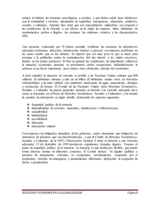 SOCIEDADY ECONOMIA EN LA GLOBALIZACION Página 8
reducir al mínimo las tensiones psicológicas y sociales, y que deben existir lazos familiares
con la comunidad y servicios apropiados de seguridad, emergencias, educación, sanitarios,
sociales y culturales. Además hizo notar que son especialmente vulnerables con respecto a
las condiciones de la vivienda y sus efectos en la salud, las mujeres, niños, habitantes de
asentamientos pobres e ilegales, los ancianos, los enfermos crónicos y los discapacitados
(80).
Una encuesta, contestada por 70 países, permitió confirmar las carencias de alojamiento
adecuado (estructura, ubicación, instalaciones básicas y espacio), con mayores problemas en
las zonas rurales que en las urbanas. Se reportó que era muy poco lo que se hacía para
proteger a la población contra la contaminación del aire interior y los ruidos excesivos,
incluso en los países prósperos. Si bien en general las condiciones de alojamiento reflejaron
la situación económica nacional, se presentaron ciertas excepciones; indudablemente la
pobreza es un factor importante, pero existen otros obstáculos además del económico.
A nivel mundial la situación de vivienda es terrible y las Naciones Unidas estiman que 600
millones de habitantes urbanos y más de un billón de habitantes rurales viven en viviendas
sobrepobladas y de mala calidad, con suministro inadecuado de agua, saneamiento, drenajes
y recolección de basura. El Comité de las Naciones Unidas sobre Derechos Económicos,
Sociales y Culturales ha puesto particular atención al derecho a la vivienda adecuada (tal y
como se encuentra en el Pacto de Derechos Económicos, Sociales y Culturales) y ha tratado
la cuestión de adecuación en algún detalle, destacando los aspectos siguientes:
Seguridad jurídica de la tenencia
disponibilidad de servicios, materiales, instalaciones e infraestructura
asequibilidad
habitabilidad
accesibilidad
ubicación
adecuación cultural.
Con respecto a la obligación inmediata de los gobiernos, existe claramente una obligación de
abstenerse de prácticas que son discriminatorias, o que 6 Comité de Derechos Económicos,
Sociales y Culturales de la ONU, Observación General 4 sobre el derecho a una vivienda
adecuada, 13 de diciembre de 1991.involucran expulsiones forzadas ilegales. Veamos el
punto de seguridad jurídica de la tenencia. La tenencia es una institución flexible, que puede
tomar diversas formas en diferentes contextos. El Comité incluye: "el alquiler (público o
privado) de alojamiento, viviendas en cooperativa, arrendamiento, ocupación por el
propietario, vivienda de emergencia y asentamientos informales, incluyendo la ocupación de
tierras o propiedades.
 