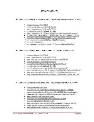 SOCIEDADY ECONOMIA EN LA GLOBALIZACION Página 9
BIBLIOGRAFÍA
ESTANDARES DE CALIDAD DE VIDA CONSIDERANDO ALIMENTACION:
 blog.pucp.edu.pe/item/19641
 www.monografias.com › Estudio Social
 www.comminit.com/?q=la/node/149900
 es.wikipedia.org/wiki/Calidad_de_vida
 www.cedla.uva.nl/50.../75Appendini&GarciaBarrios&delaTejera.pdf
 es.scribd.com/.../SOCIEDAD-Y-ECONOMIA-EN-LA-GLOBALIZACIO
 www.naya.org.ar/congreso2000/.../Oscar_Mauricio_Espinosa.htm
 www.sura.com/blogs/calidad-de-vida/alimentación/
 www.vivirsalud.com/
 www.pronat.com.mx/articulos/art97_buena_alimentacion.html
ESTANDARES DE CALIDAD DE VIDA CONSIDERANDO SALUD:
 blog.pucp.edu.pe/item/19641
 www.comminit.com/?q=la/node/149900
 www.rena.edu.ve/cuartaEtapa/psicologia/Tema20.html
 www.monografias.com › Estudio Social
 bvs.insp.mx/rsp/articulos/articulo_e4.php?id=001556
 es.wikipedia.org/wiki/Calidad_de_vida
 www.bvsde.paho.org/bvsasv/e/fulltext/minsa/minsa.pdf
 www2.minedu.gob.pe/.../06_Arequipa_PlanEDS2012_LaInmaculada.pdf
 www.scielo.cl/scielo.php?pid=S0717-95532003000200002&script...
 www.estudiosurbanos.uc.cl/wp-content/.../05/Informe-Final-ICVU1.pdf
ESTANDARES DE CALIDAD DE VIDA CONSIDERANDO EDUCACION:
 blog.pucp.edu.pe/item/19641
 www.minedu.gob.pe/DeInteres/xtras/download.php?link...calidad...
 www2.minedu.gob.pe/.../06_Arequipa_PlanEDS2012_LaInmaculada.pd...
 educacion.gob.ec/wp-content/plugins/download.../download.php?id...
 www.comminit.com/?q=la/node/149900
 www.rena.edu.ve/cuartaEtapa/psicologia/Tema20.html
 www.monografias.com›Estudio Social
 www.reformapreescolar.sep.gob.mx/normatividad/.../acuerdo_592.pdf
 basica.sep.gob.mx/pec/pdf/dprograma/MatGestModulo3.pdf
 www.ipeba.gob.pe/.../MATRIZ_DE_EVALUACION_PARA_ACREDIT...
 