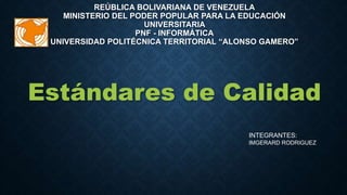 REÚBLICA BOLIVARIANA DE VENEZUELA
MINISTERIO DEL PODER POPULAR PARA LA EDUCACIÓN
UNIVERSITARIA
PNF - INFORMÁTICA
UNIVERSIDAD POLITÉCNICA TERRITORIAL “ALONSO GAMERO”
Estándares de Calidad
INTEGRANTES:
IMGERARD RODRIGUEZ
 