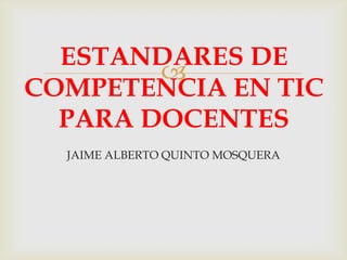 
JAIME ALBERTO QUINTO MOSQUERA
ESTANDARES DE
COMPETENCIA EN TIC
PARA DOCENTES
 