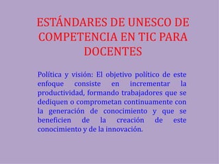 ESTÁNDARES DE UNESCO DE
COMPETENCIA EN TIC PARA
       DOCENTES
Política y visión: El objetivo político de este
enfoque consiste en incrementar la
productividad, formando trabajadores que se
dediquen o comprometan continuamente con
la generación de conocimiento y que se
beneficien de la creación de este
conocimiento y de la innovación.
 