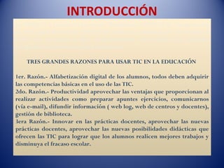 INTRODUCCIÓN
La UNESCO a través del proyecto “Estándares UNESCO de Competencia
en TIC para Docentes” (ECD-TIC) ofrecen orientaciones destinadas a
todos los docentes y más concretamente, directrices para planear
programas de formación del profesorado

    TRES GRANDES RAZONES PARA USAR TIC EN LA EDUCACIÓN

1er. Razón.- Alfabetización digital de los alumnos, todos deben adquirir
las competencias básicas en el uso de las TIC.
2do. Razón.- Productividad aprovechar las ventajas que proporcionan al
realizar actividades como preparar apuntes ejercicios, comunicarnos
(vía e-mail), difundir información ( web log, web de centros y docentes),
gestión de biblioteca.
3era Razón.- Innovar en las prácticas docentes, aprovechar las nuevas
prácticas docentes, aprovechar las nuevas posibilidades didácticas que
ofrecen las TIC para lograr que los alumnos realicen mejores trabajos y
disminuya el fracaso escolar.
 