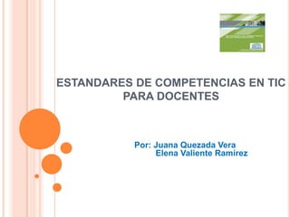 ESTANDARES DE COMPETENCIAS EN TIC PARA DOCENTES Por: Juana Quezada Vera          Elena Valiente Ramírez  