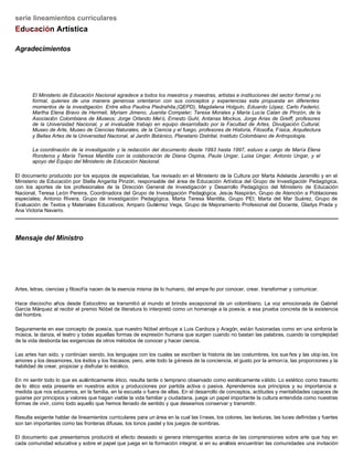 serie lineamientos curriculares
Educación Artística
Agradecimientos
El Ministerio de Educación Nacional agradece a todos los maestros y maestras, artistas e instituciones del sector formal y no
formal, quienes de una manera generosa orientaron con sus conceptos y experiencias esta propuesta en diferentes
momentos de la investigación. Entre ellos Paulina Piedrahita,(QEPD), Magdalena Holguín, Eduardo López, Carlo Federici,
Martha Elena Bravo de Hermeli, Myriam Jimeno, Juanita Compeler; Teresa Morales y María Lucía Calan de Pinzón, de la
Asociación Colombiana de Museos; Jorge Orlando Mel ó, Ernesto Guhl, Antanas Mockus, Jorge Arias de Greiff, profesores
de la Universidad Nacional, y al invaluable trabajo en equipo desarrollado por la Facultad de Artes, Divulgación Cultural,
Museo de Arte, Museo de Ciencias Naturales, de la Ciencia y el fuego, profesores de Historia, Filosofía, Física, Arquitectura
y Bellas Artes de la Universidad Nacional, al Jardín Botánico, Planetario Distrital, Instituto Colombiano de Antropología.
La coordinación de la investigación y la redacción del documento desde 1993 hasta 1997, estuvo a cargo de María Elena
Ronderos y María Teresa Mantilla con la colaboración de Diana Ospina, Paula Ungar, Luisa Ungar, Antonio Ungar, y el
apoyo del Equipo del Ministerio de Educación Nacional.
El documento producido por los equipos de especialistas, fue revisado en el Ministerio de la Cultura por Marta Adelaida Jaramillo y en el
Ministerio de Educación por Stella Angarita Pinzón, responsable del área de Educación Artística del Grupo de Investigación Pedagógica,
con los aportes de los profesionales de la Dirección General de Investigación y Desarrollo Pedagógico del Ministerio de Educación
Nacional, Teresa León Pereira, Coordinadora del Grupo de Investigación Pedagógica, Jesús Naspirán, Grupo de Atención a Poblaciones
especiales; Antonio Rivera, Grupo de Investigación Pedagógica, Marta Teresa Mantilla, Grupo PEI; Marta del Mar Suárez, Grupo de
Evaluación de Textos y Materiales Educativos; Amparo Gutiérrez Vega, Grupo de Mejoramiento Profesional del Docente, Gladys Prada y
Ana Victoria Navarro.
Mensaje del Ministro
Artes, letras, ciencias y filosofía nacen de la esencia misma de lo humano, del empe ño por conocer, crear, transformar y comunicar.
Hace dieciocho años desde Estocolmo se transmitió al mundo el brindis excepcional de un colombiano. La voz emocionada de Gabriel
García Márquez al recibir el premio Nóbel de literatura lo interpretó como un homenaje a la poesía, a esa prueba concreta de la existencia
del hombre.
Seguramente en ese concepto de poesía, que nuestro Nóbel atribuye a Luis Cardoza y Aragón, están fusionadas como en una sinfonía la
música, la danza, el teatro y todas aquellas formas de expresión humana que surgen cuando no bastan las palabras, cuando la complejidad
de la vida desborda las exigencias de otros métodos de conocer y hacer ciencia.
Las artes han sido, y continúan siendo, los lenguajes con los cuales se escriben la historia de las costumbres, los sue ños y las utopías, los
amores y los desamores, los éxitos y los fracasos; pero, ante todo la génesis de la conciencia, el gusto por la armonía, las proporciones y la
habilidad de crear, propiciar y disfrutar lo estético.
En mi sentir todo lo que es auténticamente ético, resulta tarde o temprano observado como estéticamente válido. Lo estético como trasunto
de lo ético esta presente en nuestros actos y producciones por partida activa o pasiva. Aprendemos sus principios y su importancia a
medida que nos educamos, en la familia, en la escuela o fuera de ellas. En el desarrollo de conceptos, actitudes y mentalidades capaces de
guiarse por principios y valores que hagan viable la vida familiar y ciudadana, juega un papel importante la cultura entendida como nuestras
formas de vivir, como todo aquello que hemos llenado de sentido y que deseamos conservar y transmitir.
Resulta exigente hablar de lineamientos curriculares para un área en la cual las líneas, los colores, las texturas, las luces definidas y fuertes
son tan importantes como las fronteras difusas, los tonos pastel y los juegos de sombras.
El documento que presentamos producirá el efecto deseado si genera interrogantes acerca de las comprensiones sobre arte que hay en
cada comunidad educativa y sobre el papel que juega en la formación integral; si en su análisis encuentran las comunidades una invitación
 