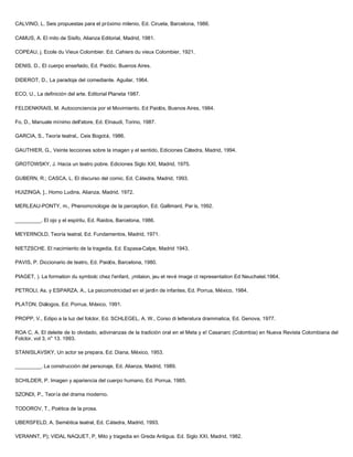CALVINO, L. Seis propuestas para el próximo milenio, Ed. Ciruela, Barcelona, 1986.
CAMUS, A. El mito de Sísifo, Alianza Editorial, Madrid, 1981.
COPEAU, j. Ecole du Vieux Colombier. Ed. Cahiers du vieux Colombier, 1921.
DENIS, D., El cuerpo enseñado, Ed. Paidóc. Buenos Aires.
DIDEROT, D., La paradoja del comediante. Aguilar, 1964.
ECO, U., La definición del arte. Editorial Planeta 1987.
FELDENKRAIS, M. Autoconciencia por el Movimiento. Ed Paidós, Buenos Aires, 1984.
Fo, D., Manuale mínimo dell'atore, Ed. EInaudi, Torino, 1987.
GARCIA, S., Teoría teatral,. Ceis Bogotá, 1986.
GAUTHIER, G., Veinte lecciones sobre la imagen y el sentido, Ediciones Cátedra, Madrid, 1994.
GROTOWSKY, J. Hacia un teatro pobre. Ediciones Siglo XXI, Madrid, 1975.
GUBERN, R.; CASCA, L. El discurso del comic. Ed. Cátedra, Madrid, 1993.
HUIZINGA, ]., Homo Ludins, Alianza, Madrid, 1972.
MERLEAU-PONTY, m., Phenomcnologie de la perception, Ed. Gallimard, Par ís, 1992.
_________. El ojo y el espíritu, Ed. Raidos, Barcelona, 1986.
MEYERNOLD, Teoría teatral, Ed. Fundamentos, Madrid, 1971.
NIETZSCHE. El nacimiento de la tragedia, Ed. Espasa-Calpe, Madrid 1943.
PAVIS, P. Diccionario de teatro, Ed. Paidós, Barcelona, 1980.
PIAGET, ). La formation du symbolc chez l'enfant, ¡mitaion, jeu et revé image ct representation Ed Neuchatel.1964.
PETROLl, As. y ESPARZA, A., La psicomotricidad en el jardín de infantes, Ed. Porrua, México, 1984.
PLATON, Diálogos, Ed. Porrua, México, 1991.
PROPP, V., Edipo a la luz del folclor, Ed. SCHLEGEL, A. W., Corso di letteratura drammatica, Ed. Genova, 1977.
ROA C, A. El deleite de lo olvidado, adivinanzas de la tradición oral en el Meta y e! Casanarc (Colombia) en Nueva Revista Colombiana del
Folclor, vol 3, n" 13. 1993.
STANISLAVSKY, Un actor se prepara, Ed. Diana, México, 1953.
_________. La construcción del personaje, Ed. Alianza, Madrid, 1989.
SCHILDER, P. Imagen y apariencia del cuerpo humano, Ed. Porrua, 1985.
SZONDI, P., Teoría del drama moderno.
TODOROV, T., Poética de la prosa.
UBERSFELD, A. Semiótica teatral, Ed. Cátedra, Madrid, 1993.
VERANNT, P); VIDAL NAQUET, P, Mito y tragedia en Greda Antigua. Ed. Siglo XXI, Madrid, 1982.
 