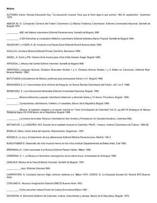 Música
AUTORES Varios. Revista Educación Hoy. "La educación musical. Para que el ritmo diga lo que somos." Año IX, septiembre - diciembre
1979.
ABADIA M, G. Compendio General del Folklor Colombiano La Música Folclórica Colombiana. Editorial Universidad Nacional. Santafé de
Bogotá.1975
_________. ABC del folklore colombiano Editorial Panamericana, Santafé de Bogotá. I995
_________. 2.300 Adiciones al vocabulario folklórico colombiano Editorial biblioteca Banco Popular Santafé de Bogotá.1994.
AKOSCHKY.J.YVIDEL A ,M. Iniciación a la Flauta Dulce Editorial Ricordi Buenos Aires 1965.
AGULLOJ. Acústica Musical Editorial Prensa Científica. Barcelona 1989.
ANGEL, A. Xochi y Pilli. Historia de la música para niños Edita Amparo Angel, Bogotá 1986.
ARTEAGA, J. Música del Caribe Editoria Voluntad. Santafé de Bogot á I990.
ARENOSA,L.Lenguaje Musical, Dictados Musicales Niveles I y II, Dictados rítmicos Niveles I y II Solfeo en Canciones. Editorial Real
Musical Madrid. 1984.
BATUTA(Edit or)Cuadernos de Música, partituras para preorquesta Series I a V, Bogotá 1986.
BENAVIDES A, C.l. Instrumentos de la chirimía de Popayán. en Nueva Revista Colombiana del Folclor, vol1, no 4. 1988.
BERMUDEZ, E. Los Instrumentos Musicales Editorial Universidad Nacional, Bogotá, 1985.
_________. Música tradicional y popular colombiana Selección y dirección textos y 12 discos. Procultura. Bogotá, 1985.
_________. Compositores colombianos. Folletos y 5 cassettes. Banco de la República Bogotá 1989.
_________. Música: la tradición indígena y el aporte colonial en "Gran Enciclopedia de Colombia".Vol VI. pp.200-16 Antología de Música
Religiosa:siglos XV-XVIll Banco de la República, Bogotá 1988.
_________. La música de la Islas: Música e Identidad en San Andrés y Providencia. En Gaceta-Colcultura. Colombia I992.
BETANCUR, J. y LONDOÑO, M.E. Estudio de la realidad musical en Colombia. PNUD - Unesco. Instituto Colombiano de Cultura. 1980-82.
BONILLA, Mario, Canto dulce del requinto, Arteimpresos, Sogamoso, 1997.
BOONE.D. La voz y el tratamiento de sus alteraciones Editorial Médica Panamericana, Madrid. 199 3.
BUKCHTABER.S. Desarrollo del oído musical interno en los niños Instituto Departamental de Bellas Artes, Cali 1995.
BRENNAN,).A . Cómo acercarse a la Música Editorial Plazas Valdes. Méjico 1988.
CARMONA, S. 1. La Música un fenómeno cosmogónico de la cultura Kuna. Universidad de Antioquia 1989.
CARLIN,R. Música de la Tierra Editorial Voluntad. Santafé de Bogotá, 1991.
__________. Jazz. Editorial Voluntad I990.
CARPENTIER, A. Concierto barroco Siglo ventiuno editores s.a. Méjico 1974. COPES, G. La Orquesta Escolar Ed. Ricordi I970 Buenos
Aires
COPLAND.A . Música e imaginación Editorial EMECE Buenos Aires 1953.
_________. Cómo escuchar música Fondo de Cultura Económica Méjico 1967.
DAVIDSON, H. Dicionario folclórico de Colombia; música, instrumentos y danzas. Banco de la Rep ública, Bogotá. 1970.
 