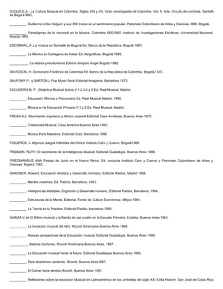 DUQUE,E.A . La Cultura Musical en Colombia. Siglos XIX y XX. Gran enciclopedia de Colombia. Vol. 6. Arte. Círculo de Lectores. Santafé
de Bogotá l993.
_________. Guillermo Uribe Holguín y sus 300 trozos en el sentimiento popular. Patronato Colombiano de Artes y Ciencias. I980. Bogotá.
_________. Paradigmas de lo nacional en la Música: Colombia I900-I950. Instituto de Investigaciones Est éticas. Universidad Nacional.
Bogotá, I983.
ESCOBAR.L.A .La música en Santtafé de Bogotá Ed. Banco de la República, Bogotá 1987.
_________. La Música en Cartagena de Indias Ed. Itergráfícas. Bogotá 1985.
__________. La música precolombina Edición Amparo Angel Bogotá 1985.
DAVIDSON, H. Diccionario Folclórico de Colombia Ed. Banco de la Rep ública de Colombia, Bogotá,! 970.
DAUFONY.P . y SARTON.L Pop Music Rock Editorial Anagama, Barcelona 1973.
ESCUDERO.M. P . Didáctica Musical Activa V.1.2.3.4 y 5 Ed. Real Musical. Madrid.
_________. Educación Rítmica y Psicomotriz Ed. Real Musical Madrid, 1995.
_________. Música en la Educación Primaria.V.1 y 2 Ed. Real Musical. Madrid.
FREGA.A.L. Movimiento expresivo y rítmico corporal Editorial Casa Américas, Buenos Aires 1975.
_________. Creatividad Musical. Casa América Buenos Aires 1982.
_________. Música Para Maestros, Editorial Grad, Barcelona 1996.
FIGUEROA, J. Algunos Juegos Infantiles del Chocó Instituto Caro y Cuervo, Bogotá1966.
FRIDMAN, RUTH, El nacimiento de la Inteligencia Musical. Editorial Guadalupe. Buenos Aires 1988.
FRIEDMANSUS ANA Fiestas de Junio en el Nuevo Reino. Ed. conjunta Instituto Caro y Cuervo y Patronato Colombiano de Artes y
Ciencias. Bogotá 1982.
GARDNER, Howard, Educación Artística y Desarrollo Humano, Editorial Raidos, Madrid 1994.
_________. Mentes creativas, Ed. Paidós, Barcelona, 1993.
_________. Inteligencias Múltiples, Cognición y Desarrollo humano, Editorial Paidós, Barcelona, 1994.
_________. Estructuras de la Mente. Editorial, Fondo de Cultura Económica, Méjico 1994.
_________. La Teoría en la Practica. Editorial Paidós, barcelona 1994.
GAlNZA,V.de El Ritmo musical y la Banda de per cusión en la Escuela Primaria. Eudeba, Buenos Aires 1963.
_________. La iniciación musical del niño. Ricordi Americana Buenos Aires 1964.
_________. Nuevas perspectivas de la Educación musical. Editorial Guadalupe, Buenos Aires 1990.
__________. Setenta Cañones. Ricordi Americana Buenos Aires, 1967.
_________. La Educación musical frente al futuro. Editorial Guadalupe Buenos Aires 1993.
_________. Para divertirnos cantando. Ricordi, Buenos Aires1967.
_________. El Cantar tiene sentido.Ricordi, Buenos Aires 1991.
_________. Reflexiones sobre la educacón Musical en Latinoamérica en los umbrales del siglo XXI Edita Fladcm, San José de Costa Rica
 