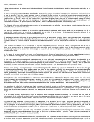 formas potenciadoras del arte.
Desde el punto de vista de las teor ías críticas se presentan cuatro corrientes de pensamiento respecto al surgimiento del arte y de lo
artístico.
a) Para un buen grupo de los dialécticos materialistas el arte tiene su origen en el trabajo entendido como la expresión transformadora de
lo real de algo en sí, en algo para sí, esto es, a trav és del trabajo de los hombres, el mundo de la naturaleza que se presenta a la
conciencia como algo independiente de las personas, se convierte en objetos, hechos y fenómenos para el uso de los hombres, para su
beneficio, para su disfrute y gozo. Este acto transformador comunica a la conciencia su capacidad de dar sentido a los objetos en función
de la comprensión e imagen que quien los crea posee de ellos, pero igualmente permite al objeto colocarse ante su creador para ser
captado en una dinámica de reconocimiento que le permite a quien lo creó sentirse identificado con aquello que creó.
Por el trabajo el hombre se libera de las determinantes de la naturaleza sobre su actividad y la ordena a ser experiencia de unidad con su
realidad humana, la convierte en cultura.
Por analogía el arte es una creación de la conciencia que se plasma en lo sensible por el trabajo, en lo cual se exalta no el uso de lo
material ni la transformación de lo material en algo usable sino el poder de la conciencia y de su capacidad proyectiva a través de lo
material embellecido por el trabajo y convertido en hecho singular.
Si la educación asumiera éste como su punto de partida en términos de la propuesta formativa tendr ía que proyectarse hacia la generación
de la identidad humana con la práctica transformadora que el hombre ejerce a través del trabajo y en la búsqueda de que cada objeto
producido deber ía en sí mismo proyectar la belleza de la cual es capaz su autor como ser singular en la conversión de lo material en objeto
útil.
Cada producto en sf debería ser una obra de arte en la cual el trabajador se reconozca creador de belleza y lo singular de la obra de arte se
daña por el reconocimiento de lo excepcionalmente bello reconocido por la conciencia colectiva como un acto independiente del artista,
mas como producto de las conciencias formadas por la educación, la cual permite poder descubrirlas e interpretarlas en un acto de
reconocimiento social.
b) Otro grupo de pensadores califica la magia como factor determinante clave en el origen del arte. En particular los etnólogos consideran
que es el mito el que configura al arte y en consecuencia su origen data de la expresión simbólica del pensamiento mítico.
El mito y su componente representativo la magia integraron en forma práctica la fuerza expresiva del arte primitivo, el cual se inicia en la
consagración de los objetos los cuales por mimesis (especie de mimetismo) integran en sus formas los espíritus representados por ellos.
Para Claude Levi - Strauss no sólo el mito generó expresiones artísticas, también lo hizo el desarrollo técnico y gracias a éste se puede dar
la expresión pero sus estudios ignoran el proceso mediante el cual se estructur ó este tipo de expresión de la conciencia social.
Filósofos como George Luckacs plantean que para abordar esta perspectiva del arte hay que acudir al método de análisis en el cual surge
la capacidad de representación como proceso. Desde este punto de vista plantean como tesis para la discusión que la experiencia artística
es anterior a la estética; por lo tanto el mito potenció el arte en su expresión no reflexionada a través del rito y de la sacralización de lo
natural representado, simbolizado y materializado en objetos sagrados que guardan para los colectivos el sentido de lo universal no
entendible pero existente como hecho real en un objeto singular.
Esto implicar ía que la sensibilidad artística fue anterior a la sensibilidad estética o dicho en otros términos nuestra especie hizo arte cuando
todavía no estaba en condiciones de apreciarlo. Teniendo en cuenta las circunstancias del hombre primitivo, forzado a realizar actos
productivos y mágicos encaminados a solucionar necesidades inmediatas, debieron precisarse millones de años para perfeccionar sus
actividades antes de que el arte pudiera institucionalizarse y antes de que surgieran la experiencia y la actividad estéticas.
Los seguidores de estas tesis consideran que el arte esconde en el profundo sentido un significado mágico que trasciende y que convoca al
pensamiento a desentrañar en cada momento de la historia una razón no totalmente explicada, capaz de portar, si se quiere, ese extraño
sentido que él comporta y que sólo se manifiesta ante la expresión sensible que lo referencia dentro de la ritualidad comunicativa que es la
magia.
Si la educación asumiera éste como su punto de referencia deber ía integrar la formación artística y la crítica del arte, así como la
interpretación de lo artístico, la condición de la conciencia mágica y sus múltiples expresiones singulares para asumir que en el ni ño se
expresan la sensibilidad y la actividad artística antes de que se forme plenamente la conciencia estética.
En consecuencia la base de la formación artística es la expresión inicial del talento por una parte y por otra lo que tiene de entendible la
estética como fundamento de la actividad artística no captable por los niños para quienes los colores, las formas, los sonidos o la literatura
oral se presentan en su imaginación como algo patético no comprensible en su sentido estético, sino en la medida en que surge la
conciencia crítica y el sentido de autonomía y lo mítico se subsume para transformarse en una nueva dimensión de lo interpretativo.
c) Los lingüistas consideran que el arte surge con el teatro y esta tesis la comparten quienes han indagado sobre el ocio como base de
satisfacción humana. El teatro es entendido como el arte en acción por su expresión abierta y dinámica y por lo mismo él conlleva tanto la
posibilidad total de quien crea, como la de quien ejecuta.
La primera manifestación teatral está referenciada al momento en el cual surgen los rituales de orden mágico religioso y se institucionaliza
la conducta sacral por cuanto la expresión corporal y la expresión comunicativa se perpetuaron como expresiones del personaje y no de la
 