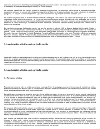 esta razón, la corporación desarrolla proyectos de participación comunitaria en torno a la recuperación histórica, a la educación ambiental, a
la elaboración de materiales artísticos y did ácticos y de turismo ecológico.
La fundación Habla/Scribe del Pacífico, propicia la investigación comunitaria y la animación cultural sobre la comunicación popular;
actualmente promueve un proyecto sobre el agua como elemento del diario vivir de las comunidades, que vincula estudiantes de pregrado y
postgrado, y se proyecta a varios corregimientos, y que, inició recientemente la publicación bimestral, Gente del Agua.
Un novísimo proyecto cultural es el centro interactivo MALOKA de Bogotá, "una aventura a la ciencia y la tecnología" que la Asociación
Colombiana para el Avance de la Ciencia y la Tecnología puso recientemente al alcance del público de todas las edades. Allí se puede
disfrutar del mejor sistema cinematográfico de alta fidelidad que existe actualmente. Este centro educativo cuenta además con un museo
interactivo de ciencia y tecnología, con salas de servicios educativos y recreativos. También alquila y vende pel ículas y exhibiciones a
instituciones educativas.
Es importante mencionara Confluencias, nombre con que fue lanzado en julio de 1998, el Sistema Nacional de Formación Artística y
Cultural, que viene diseñando y adelantando el Ministerio de Cultura y que abarca una diversidad de programas en torno a: Formación en
Gestión Cultural, Formación Artística (música, artes escénicas, artes visuales), Formación en Patrimonio Cultural, Formación en Museos,
Formación Literaria y Bibliotecas, Formación Ciudadana, Formación y Medios audiovisuales (cine, radio, Televisión), y Sistemas Locales de
Formación Artística y Cultural. Sin lugar a dudas, estos espacios abiertos enriquecerán aún más las oportunidades de articulación entre la
Educación Artística y la Formación Artística, y el trabajo interdisciplinar entre los Ministerios de Educación y Cultura.
3. La educación artística en el currículo escolar
La escuela cumple un papel importante en el desarrollo de las habilidades artísticas relacionadas con el uso de códigos simbólicos humano
como son: lenguajes, gestualidad, pintura, notación musical y con el cultivo de capacidades para emplear la metáfora, la iron ía y otras
formas de leer y escribir, propios de los diversos lenguajes de las artes. La educación formal puede facilitar el desarrollo de la percepción, la
reflexión y la producción artística.
3. La educación artística en el currículo escolar
3.1 Formación artística
Necesitamos reflexionar sobre el rumbo que damos a nuestra profesión de pedagogos, que no es la misma que la profesión de artistas.
Reflexionar sobre algunos términos, pero no para separarnos, sino para identificar coincidencias que nos permitan acercarnos. Una cosa es
formar artistas y otra desarrollar seres humanos integrales.
La relación alumno-maestro, es semejante tanto para formar artistas, como para formar seres humanos. En ambos casos la materia prima
son los seres humanos. Pero sí existe una gran diferencia si esta relación está abonada en el campo de la academia (la formación artística)
o de la escuela (la educación integral) Es claro que el objetivo de la academia es el de formar profesionalmente a sus alumnos; los
maestros manejan un discurso más instruccional y pondr án el énfasis en el manejo de las técnicas y en los lenguajes propios de cada
disciplina. Tal el caso de la música, la plástica, el teatro, la danza, los audiovisuales o la literatura, pero también y como recomendación,
cualquier forma posible de expresión a través del arte. Su objetivo está centrado en lograr un grado de excelencia en la producción artística
de sus discípulos en determinado campo.
En la escuela la formación artística adquiere su sentido en la formación de los sujetos en el arte como patrimonio cultural y en el desarrollo
de las habilidades y destrezas artísticas de los sujetos para expresar desde su propia subjetividad su momento vital, en su transcurrir
humanizante a trav és de formas creativas est éticas que le permitan asumirse como ser capaz de apropiarse de lo real mediante el disfrute
de lo bello a la vez que proyecta su conciencia de su experiencia de la belleza, en cuanto armonizadora del ser y del conocer a través del
saber y sus posibles manifestaciones.
Esto significa que la escuela debe hacer una lectura distinta de lo artístico desde una óptica pedagógica mediante la cual lo artístico se
integra a la cultura local y regional en sus diversas manifestaciones, la asume como elemento de la formación inicial, la proyecta en
contenidos universales, que se convierten en elementos permanentes de encuentro con lo humano a través de la dinámica del
conocimiento y el reconocimiento por una parte y por otra, a través de la experiencia didáctica mediante formas libres de creación individual
o colectiva de expresión de la experiencia y la conciencia del conocer y el aprender.
 
