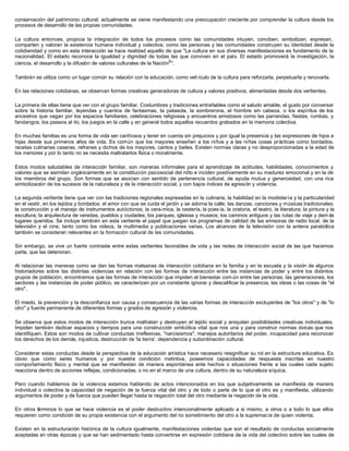 conservación del patrimonio cultural, actualmente se viene manifestando una preocupación creciente por comprender la cultura desde los
procesos de desarrollo de las propias comunidades.
La cultura entonces, propicia la integración de todos los procesos como las comunidades intuyen, conciben, simbolizan, expresan,
comparten y valoran la existencia humana individual y colectiva; como las personas y las comunidades construyen su identidad desde la
cotidianidad y como en esta interacción se hace realidad aquello de que "La cultura en sus diversas manifestaciones es fundamento de la
nacionalidad. El estado reconoce la igualdad y dignidad de todas las que conviven en el país. El estado promoverá la investigación, la
ciencia, el desarrollo y la difusión de valores culturales de la Nación5
".
También se utiliza como un lugar común su relación con la educación, como veh ículo de la cultura para reforzarla, perpetuarla y renovarla.
En las relaciones cotidianas, se observan formas creativas generadoras de cultura y valores positivos, alimentadas desde dos vertientes.
La primera de ellas tiene que ver con el grupo familiar. Costumbres y tradiciones entrañables como el saludo amable, el gusto por conversar
sobre la historia familiar, leyendas y cuentos de fantasmas, la patasola, la sombrerona, el hombre sin cabeza, o los espíritus de los
ancestros que vagan por los espacios familiares; celebraciones religiosas y encuentros amistosos como las parrandas, fiestas, rumbas, y
fandangos, los paseos al río, los juegos en la calle y en general todos aquellos recuerdos grabados en la memoria colectiva.
En muchas familias es una forma de vida ser cariñosos y tener en cuenta sin prejuicios y por igual la presencia y las expresiones de hijos e
hijas desde sus primeros años de vida. Es común que los mayores enseñen a los niños y a las niñas cosas prácticas como bordados,
recetas culinarias caseras, refranes y dichos de los mayores, cantos y bailes. Existen normas claras y no desproporcionadas a la edad de
los menores y por lo tanto no se necesita maltratarlos física o moralmente.
Estos modos saludables de interacción familiar, son maneras informales para el aprendizaje de actitudes, habilidades, conocimientos y
valores que se asimilan orgánicamente en la constitución psicosocial del niño e inciden positivamente en su madurez emocional y en la de
los miembros del grupo. Son formas que se asocian con sentido de pertenencia cultural, de ayuda mutua y generosidad, con una rica
simbolización de los sucesos de la naturaleza y de la interacción social, y con bajos índices de agresión y violencia.
La segunda vertiente tiene que ver con las tradiciones regionales expresadas en la culinaria, la habilidad en la modistería y la particularidad
en el vestir, en los tejidos y bordados; el amor con que se cuida el jardín y se adorna la calle; las danzas, canciones y músicas tradicionales;
la construcción y el manejo de instrumentos autóctonos; la cera-mica, la cestería, la poes ía, la oratoria, el teatro, la literatura; la pintura y la
escultura; la arquitectura de veredas, pueblos y ciudades; los parques, iglesias y museos; los caminos antiguos y las rutas de viaje y dem ás
lugares queridos. Se incluye también en esta vertiente el papel que juegan los programas de calidad de las emisoras de radio local, de la
televisión y el cine, tanto como los videos, la multimedia y publicaciones varias. Los alcances de la televisión con la antena parabólica
también se consideran relevantes en la formación cultural de las comunidades.
Sin embargo, se vive un fuerte contraste entre estas vertientes favorables de vida y las redes de interacción social de las que hacemos
parte, que las deterioran.
Al relacionar las maneras como se dan las formas malsanas de interacción cotidiana en la familia y en la escuela y la visión de algunos
historiadores sobre las distintas violencias en relación con las formas de interacción entre las instancias de poder y entre los distintos
grupos de población, encontramos que las formas de interacción que impiden el bienestar com ún entre las personas, las generaciones, los
sectores y las instancias de poder público, se caracterizan por un constante ignorar y descalificar la presencia, las ideas o las cosas de "el
otro".
El miedo, la prevención y la desconfianza son causa y consecuencia de las varias formas de interacción excluyentes de "los otros" y de "lo
otro" y fuente permanente de diferentes formas y grados de agresión y violencia.
Se observa que estos modos de interacción trunca maltratan y destruyen el tejido social y aniquilan posibilidades creativas individuales.
Impiden también dedicar espacios y tiempos para una construcción simbólica vital que nos una y para construir normas cívicas que nos
identifiquen. Estos son modos de cultivar conductas irreflexivas, "narcisismos", manejos autoritarios del poder, incapacidad para reconocer
los derechos de los demás, injusticia, destrucción de 'la tierra', dependencia y subordinación cultural.
Considerar estas conductas desde la perspectiva de la educación artística hace necesario resignificar su rol en la estructura educativa. Es
obvio que como seres humanos y por nuestra condición instintiva, poseemos capacidades de respuesta inscritas en nuestro
comportamiento físico y mental que se manifiestan de manera espontánea ante hechos o situaciones frente a las cuales cada sujeto
reacciona dentro de acciones reflejas, condicionadas, o no en el marco de una cultura, dentro de su naturaleza síquica.
Pero cuando hablamos de la violencia estamos hablando de actos intencionados en los que subjetivamente se manifiesta de manera
individual o colectiva la capacidad de negación de la fuerza vital del otro y de todo o parte de lo que el otro es y manifiesta, utilizando
argumentos de poder y de fuerza que pueden llegar hasta la negación total del otro mediante la negación de la vida.
En otros términos lo que se hace violencia es el poder destructivo intencionalmente aplicado a si mismo, a otros o a todo lo que ellos
requieren como condición de su propia existencia con el argumento del no sometimiento del otro a la supremacía de quien violenta.
Existen en la estructuración histórica de la cultura igualmente, manifestaciones violentas que son el resultado de conductas socialmente
aceptadas en otras épocas y que se han sedimentado hasta convertirse en expresión cotidiana de la vida del colectivo sobre las cuales de
 