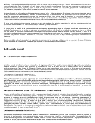 Ayudarlos a crecer integralmente define el principal punto de partida, que no es otro que el niño o la niña. Pero no en abstracto sino en su
concreción particular. Cada niño y cada niña son nuestro punto de partida, no de llegada. Reconocer que cada cual es diferente porque
percibe, se emociona, siente, expresa y valora su modo de ser y de sentirse persona. Con sus aciertos, pero también y afortunadamente,
con sus vacíos, debilidades y dudas, porque sin ellos ¿qué sentido tendría la escuela?.
Un segundo punto se refiere a las condiciones en las que nuestros niños y niñas van a crecer. Se entenderá, por experiencia propia, que no
es fácil "mostrarse" en ambientes fríos y distantes. Es indispensable que los maestros en el aula, propiciemos climas de confianza que den
seguridad para detectar las debilidades, aunque esto parezca paradójico. Y por esto el juego se constituye en herramienta para crear
ambientes de libertad, eliminar la sensación de sentirse bajo la lupa de maestros y compañeros y la posibilidad del escarnio público.
Cuando dejamos asomar nuestra vulnerabilidad es cuando más humanos y solidarios nos sentimos.
El tercer punto está centrado en detectar sin presiones, sin dejar de jugar, las aptitudes especiales, los talentos, aquellos aspectos que
pueden dar una orientación a los proyectos de vida que estamos ayudando a construir.
El cuarto punto de partida es el convencimiento de estar siempre acompañando seres en formación. Ning ún ser humano es un ser
acabado. Nuestros alumnos no concluir án su proceso con nosotros. Incidimos sólo durante un per íodo de su proyecto de vida, no en todo, y
por esto mismo, la valoración constante de su crecimiento como proyecto de vida, debe ser asumida por ellos mismos. Es difícil en la
practica porque los adultos consideramos que los pequeños no tienen elementos de juicio para evaluarse. Pero indiscutiblemente es desde
pequeños que podemos empezar a desarrollar su juicio crítico. Quiz á, es en este punto en el que maestros y maestras nos sentimos más
inseguros.
Es imprescindible cultivar la curiosidad y la capacidad de asombro ante las cosas que cotidianamente se presentan. Es crear el hábito de
buscar la novedad de cada instante, para sentir que la vida es un proceso de renovación constante.
3.5 Desarrollo integral
3.5.2 Las dimensiones en educación artística
Una base para la formulación de logros e indicadores de logros espec íficos11
son las dimensiones corporal, cognoscitiva, comunicativa,
estética, espiritual y valorativa. Pero realmente lo importante es partir de la base de que los seres humanos no se desarrollan
unidimensionalmente. Para el caso de Educación Artística, por su propia especificidad, como veremos en el transcurso de la propuesta,
proponemos que los maestros y maestras construyan sus diseños teniendo en cuenta dimensiones de la experiencia sensible, propia del
objeto de estudio del área que de todas formas incluyen las ya mencionadas.
LA EXPERIENCIA SENSIBLE INTRAPERSONAL
Niños y niñas aprenden de su propia experiencia. Con base en ella adquieren una noción de su corporeidad y un desarrollo psicomotriz y
afectivo equilibrado; amplían su disposición perceptiva de la realidad exterior cambiante, visible, tangible, audible, olfateable y saboreable y
de sus propias fantasías y evocaciones; desarrollan su intuición, su capacidad de soñar y de imaginar creativamente; enriquecen su
sensibilidad y el aprecio hacia sus propias sensaciones, sentimientos y evocaciones y hacia su contexto natural y sociocultural. Niños y
niñas deben procurar su autoconocimiento; formarse conceptualmente; desarrollar su sentido de pertenencia cultural y su conciencia
histórica.
EXPERIENCIA SENSIBLE DE INTERACCIÓN CON LAS FORMAS DE LA NATURALEZA
Volver a sentir la totalidad del propio cuerpo móvil y expresivo, naturaleza él mismo en la naturaleza; desarrollar las habilidades perceptivas
- valorativas, e incrementar la admiración y aprecio a la vida que se transforma cuidadosa y creativamente en nosotros y en nuestro medio
ambiente; es necesario penetrar la naturaleza observándola, sensibiliz ándose hacia ella táctil, auditiva y visualmente para descubrir el
propio espíritu entendido éste como lugar mental de la identidad, la pertenencia y el sentido de la vida y como fuente dinamizadora de
nuestro vivir comunitario, el gusto y el respeto que se le debe a "la madre tierra" que implica preservar y enriquecer las creaciones
simbólicas ancestrales de las diferentes etnias y culturas del país, relacionadas con el conocimiento de la naturaleza, así como las
tradiciones artesanales. Para Aleja Sjogreen y Ferma Livingston, de la Comisión Municipal de Etnoeducación Bilingüe de Providencia y
Santa Catalina: "La artesanía es un proceso lento que implica el empleo paciente y amoroso de la mano del artesano, quien inventa y crea
cosas bonitas a partir de lo que la naturaleza le ofrece"12
.
LA EXPERIENCIA SENSIBLE INTERPERSONAL
Necesitamos crear incentivos para promover el juego, la expresividad y la interacción confiada; lograr expresiones auténticas mediante el
desarrollo de las habilidades comunicativas artísticas; recrear e intercomunicar metafórica y simbólicamente las visiones particulares del
mundo; reconstruir y reforzar vínculos sociales estables, creativos y vitales; planear en equipo con proyección a largo plazo e incentivar la
voluntad de servicio a la comunidad, especialmente hacia la niñez, pensando en las generaciones que vienen.
 
