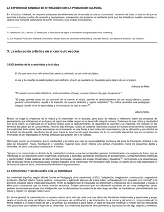 LA EXPERIENCIA SENSIBLE DE INTERACCIÓN CON LA PRODUCCIÓN CULTURAL
En lo local y universal, se requiere enriquecer sensiblemente en la escuela la vida en comunidad, haciendo de ésta un arte en el que se
aprenda a buscar puntos de acuerdo y concesiones, empezando por propiciar el ambiente para que los individuos puedan reconocer y
cultivar sus maneras particulares de sentir el mundo y sus propias evocaciones.
__________
11. Resolución 2343, artículo 17. Bases para la formulación de logros e indicadores de logros especFficos, numeral g.
12. En, Proyecto Productivo Artesanal Comunitario: "Museo Activo de tradiciones artesanales y culturales isleñas", con asesoría de Marcia Lyn Dittmann.
3. La educación artística en el currículo escolar
3.6 El ámbito de la creatividad y la lúdica
El día que veas a un niño embobado atento y admirado de ver volar un pájaro,
si vas y le enseñas la palabra pájaro para definirlo, el niño se quedará con la palabra pero dejar á de ver el pájaro.
Anthony de Meló
"El maestro nunca debe didactizar, instrumentalizar el juego, porque el placer de jugar desaparece."
"El juego permite como en un carnaval ver el mundo al revés, permite el desdoblamiento sin ser esquizofrénico, puede
generar conocimientos, ayuda a la creación de nuevos símbolos y signos culturales". "La Indica reivindica una pedagogía
integral, donde el rol, el aprendizaje y la innovación se dan la mano"13
.
Alberto Motta
Mucho se exige la presencia de la Indica y la creatividad en la escuela, pero poco se estudia y reflexiona sobre los procesos de
pensamiento que intervienen en su logro y el papel que éstas juegan en el desarrollo integral humano. Partamos de que lúdica y creatividad
van de la mano; la creatividad es en esencia lúdica, pues el descubrimiento, la capacidad de asombro y la inquietud, nos colocan en los
terrenos del placer por el conocimiento. Pero no sólo el estado l údico de nuestras relaciones produce en nuestro entendimiento creatividad.
La creatividad brota como hecho espontáneo en el momento en que frente a los l ímites del conocimiento y de su utilización y por efectos de
la actitud de búsqueda, decidimos dar el paso hacia lo desconocido para recuperar de lo no razonable elementos que se convierten en
innovación al ser expresados en formas artísticas que pueden ser o no l údicas.
Otro lugar común es considerar que la creatividad y la lúdica son casi de responsabilidad exclusiva del área de Educación Artística o del
área de Educación Física, Recreación y Deportes. Superar esta visión implica una actitud innovadora, fuera de esquemas rígidos y
verticales, es decir una actitud creadora en sí misma.
"Ignorar o no comprender el ámbito de la creatividad conduce a que las sociedades generen implícitamente una especie de freno, que se
manifiesta en un aislamiento entre creatividad, enseñanza y sociedad, generando estructuras de pensamiento y comportamientos repetitivas
y conformistas". Estas palabras de María Emilia Arciniegas, tomadas del ensayo Creatividad y Maestros14
, corresponde a la situación que
vive la escuela frente a propuestas para trabajos basados en la creatividad. Por considerar este ensayo un aporte de los más elaborados en
la literatura sobre el tema, retomamos literalmente el siguiente texto.
LA CREATIVIDAD Y SU RELACIÓN CON LA ENSEÑANZA
La creatividad significa, según Michel Fustier en Pedagogía de la creatividad (1.975): "adaptación, imaginación, construcción, originalidad,
evolución, libertad interior, fuerza poética, poseyendo y aplicando algunas de estas dotes, sobresaliendo con respecto a lo normal". Los
primeros estudios sobre creatividad (Guilford, 1945) se gestaron por la necesidad de diferenciar la inteligencia de la creatividad y gracias a
ellos pudo constatarse que no existe relación recíproca. Existen personas que son altamente creativas sin ser muy inteligentes, como
pueden encontrarse personas muy inteligentes que no demuestran la presencia de este rasgo en ellas: se caracterizan primordialmente por
copiar y repetir; no agregan nada nuevo.
En forma general, la creatividad es un aspecto dentro de la vida de cada cual que afecta las facultades intelectuales y espirituales y exige,
desde el punto de vista psicológico, continuos procesos de modificación y de adaptación de sí mismo y del entorno, comprometiendo en
forma integral a un nuevo modo de ser y de pensar. Es dialéctica si para lograr un ideal se requiere modificar o romper con las estructuras
más profundas que impiden el logro de su desarrollo. La creatividad expresa el descubrimiento y la producción de algo original y novedoso,
 