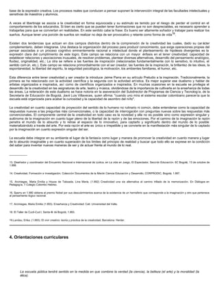base de la expresión creativa. Los procesos reales que conducen a pensar suponen la intervención integral de las facultades intelectuales y
sensitivas de maestros y alumnos.
A veces el libertinaje se asocia a la creatividad en forma equivocada y su estimulo es temido por el riesgo de perder el control en el
comportamiento de los educandos. Si bien es cierto que se pueden tener iluminaciones que no son despreciables, es necesario aprender a
trabajarlas para que se conviertan en realidades. En este sentido cabe la frase: Es bueno ser altamente soñador y trabajar para realizar los
sueños. Aunque tener una porción de sueños sin realizar no deja de ser provocativo y retante como forma de vida19
.
Existen dos tendencias que actúan en dos campos distintos dentro de la comprensión de la creatividad las cuales, dado su car ácter
complementario, deben integrarse. Una destaca la organización del proceso para producir conocimiento, que exige operaciones propias del
pensar asociadas a un proceso cognitivo eminentemente racional e intelectual donde el planteamiento de hipótesis divergentes es la
expresión clara del cumplimiento de este logro. Este campo se relaciona con un mayor énfasis en el tener creatividad: capacidad de
establecer relaciones y asociaciones inusuales, de resolver problemas, plantear diversas alternativas, desarrollo del pensamiento analógico,
fluidez, originalidad, etc.; La otra se refiere a las fuentes de inspiración (relacionadas fundamentalmente con lo sensitivo, lo intuitivo, el
sentido común, etc.). Este campo se relaciona primordialmente con el ser creador, las fuentes de la inspiración, la brillantez de las ideas, la
espontaneidad, la libertad del espíritu, la seguridad psicológica, la motivación, los ambientes familiares, el humor, etc.
Esta diferencia entre tener creatividad y ser creador la introduce Jaime Parra en su artículo Preludio a la inspiración. Tradicionalmente, la
primera se ha relacionado con la actividad científica y la segunda con la actividad artística. Es mejor superar ese dualismo y hablar de
artistas organizados e inspirados, así como de científicos organizados e inspirados. En muchas ocasiones en la escuela se privilegia el
desarrollo de la creatividad en las asignaturas de arte, teatro y música, olvidándose de la importancia de cultivarla en la enseñanza de todas
las áreas. La reiteración de este dualismo se hace notoria en la aseveración del Subdirector de Programas de Ciencia y Tecnología, de la
Secretaría de Educación de Bogotá, José Luis Villaveces, quien afirma: "cuando uno mira el sistema escolar colombiano parecería que la
escuela está organizada para acabar la curiosidad y la capacidad de asombro del niño".
La creatividad en cuanto capacidad de proyección del sentido de lo humano no rutinario ni común, debe entenderse como la capacidad de
respuestas nuevas a las preguntas más convencionales, o la capacidad de interrogación con preguntas nuevas sobre las respuestas más
convencionales. El componente central de la creatividad en todo caso es la novedad y ella no es posible sino como expresión singular y
autónoma de la imaginación en cuanto lugar pleno de la libertad de la razón y de las emociones. Por el camino de la imaginación la razón
penetra el mundo de lo absurdo y lo retrae al espacio de lo innovativo, para captarlo y significarlo dentro del mundo de lo posible
materializándolo a través del arte. Por esta razón el arte es único e irrepetible y se convierte en la manifestación más singular de lo captado
por la imaginación en cuanto expresión singular del ser.
La escuela debe integrar en su ambiente el lugar de la fantasía como lugar y manera de promover la creatividad en cuanto manera y lugar
de lo absurdo imaginable y en cuanto superación de los límites del principio de realidad y buscar que todo ello se exprese en la condición
del saber para inventar nuevas maneras de ser y de actuar frente al mundo de lo real.
__________
13. Diseñador y coordinador del Encuentro Nacional e Internacional de Lúdica, en La vida en Juego, El Espectador, Sección Educación. 6C Bogotá, 13 de octubre de
1.998.
14. Creatividad, Formación e Investigación. Colección Documentos de la Misión Ciencia Educación y Desarrollo, CORPRODIC, Bogotá, 1.997.
15. Arciniegas, María Emilia y Hoyos de Taboada, Lina María. (1.992) Creatividad una vía alternativa al camino trillado de la memorización. En Diálogos en
Pedagogía, 7 Colegio Colombo Hebreo.
16. Sperry en 1.980 obtiene el premio Nobel por sus descubrimientos acerca de la existencia de un hemisferio que corresponde a la imaginación y otro que pertenece
al pensamiento lógico racional.
17. Arciniegas, María Emilia (1.993). Enseñanza y Creatividad. Cali: Universidad del Valle.
18. El Taller de Cuclí-Cucl í, Santa-fé de Bogotá, 1.993.
19.Landau, Erika. (1.993). El vivir creativo: teoría y práctica de la creatividad. Barcelona: Herder.
4. Orientaciones curriculares
La escuela pública tendrá sentido en la medida en que combine la verdad (la ciencia), la belleza (el arte) y la moralidad (la
ética).
 