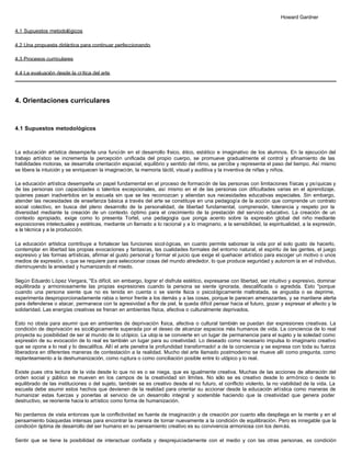 Howard Gardner
4.1 Supuestos metodológicos
4.2 Una propuesta didáctica para continuar perfeccionando
4.3 Procesos curriculares
4.4 La evaluación desde la crítica del arte
4. Orientaciones curriculares
4.1 Supuestos metodológicos
La educación artística desempeña una función en el desarrollo físico, ético, estético e imaginativo de los alumnos. En la ejecución del
trabajo artístico se incrementa la percepción unificada del propio cuerpo, se promueve gradualmente el control y afinamiento de las
habilidades motoras, se desarrolla orientación espacial, equilibrio y sentido del ritmo, se percibe y representa el paso del tiempo. Así mismo
se libera la intuición y se enriquecen la imaginación, la memoria táctil, visual y auditiva y la inventiva de niñas y niños.
La educación artística desempeña un papel fundamental en el proceso de formación de las personas con limitaciones físicas y psíquicas y
de las personas con capacidades o talentos excepcionales, así mismo en el de las personas con dificultades varias en el aprendizaje,
quienes pasan inadvertidos en la escuela sin que se les reconozcan y atiendan sus necesidades educativas especiales. Sin embargo,
atender las necesidades de enseñanza básica a través del arte se constituye en una pedagogía de la acción que comprende un contrato
social colectivo, en busca del pleno desarrollo de la personalidad, de libertad fundamental, comprensión, tolerancia y respeto por la
diversidad mediante la creación de un contexto óptimo para el crecimiento de la prestación del servicio educativo. La creación de un
contexto apropiado, exige como lo presenta Tortel, una pedagogía que ponga acento sobre la expresión global del niño mediante
exposiciones intelectuales y estéticas, mediante un llamado a lo racional y a lo imaginario, a la sensibilidad, la espiritualidad, a la expresión,
a la técnica y a la producción.
La educación artística contribuye a fortalecer las funciones sicol ógicas, en cuanto permite saborear la vida por el solo gusto de hacerlo,
contemplar en libertad las propias evocaciones y fantasías, las cualidades formales del entorno natural, el espíritu de las gentes, el juego
expresivo y las formas artísticas, afirmar el gusto personal y formar el juicio que exige el quehacer artístico para escoger un motivo o unos
medios de expresión, o que se requiere para seleccionar cosas del mundo alrededor, lo que produce seguridad y autonom ía en el individuo,
disminuyendo la ansiedad y humanizando el miedo.
Según Eduardo López Vergara, "Es difícil, sin embargo, lograr e! disfrute estético, expresarse con libertad, ser intuitivo y expresivo, dominar
equilibrada y armoniosamente las propias expresiones cuando la persona se siente ignorada, descalificada o agredida. Esto "porque
cuando una persona siente que no es tenida en cuenta o se siente física o psicológicamente maltratada, se angustia o se deprime,
experimenta desproporcionadamente rabia o temor frente a los demás y a las cosas, porque le parecen amenazantes, y se mantiene alerta
para defenderse o atacar, permanece con la agresividad a flor de piel, le queda difícil pensar hacia el futuro, gozar y expresar el afecto y la
solidaridad. Las energías creativas se frenan en ambientes física, afectiva o culturalmente deprivados.
Esto no obsta para asumir que en ambientes de deprivación física, afectiva o cultural también se puedan dar expresiones creativas. La
condición de deprivación es sicológicamente superada por el deseo de alcanzar espacios más humanos de vida. La conciencia de lo real
proyecta su posibilidad de ser al mundo de lo utópico. La utop ía se convierte en un lugar de permanencia para el sujeto y la soledad como
expresión de su evocación de lo real es también un lugar para su creatividad. Lo deseado como necesario impulsa lo imaginario creativo
que se opone a lo real y lo descalifica. Allí el arte penetra la profundidad transformado! a de la conciencia y se expresa con toda su fuerza
liberadora en diferentes maneras de contestación a la realidad. Mucho del arte llamado postmoderno se mueve allí como pregunta, como
replanteamiento a la deshumanización, como ruptura o como conciliación posible entre lo utópico y lo real.
Existe pues otra lectura de la vida desde lo que no es o se niega, que es igualmente creativa. Muchas de las acciones de alteración del
orden social y público se mueven en los campos de la creatividad sin límites. No sólo se es creativo desde lo armónico o desde lo
equilibrado de las instituciones o del sujeto, también se es creativo desde el no futuro, el conflicto violento, la no viabilidad de la vida. La
escuela debe asumir estos hechos que devienen de la realidad para orientar su accionar desde la educación artística como maneras de
humanizar estas fuerzas y ponerlas al servicio de un desarrollo integral y sostenible haciendo que la creatividad que genera poder
destructivo, se reoriente hacia lo artístico como forma de humanización.
No perdamos de vista entonces que la conflictividad es fuente de imaginación y de creación por cuanto ella despliega en la mente y en el
pensamiento búsquedas intensas para encontrar la manera de tornar nuevamente a la condición de equilibración. Pero es innegable que la
condición óptima de desarrollo del ser humano en su pensamiento creativo es su convivencia armoniosa con los demás.
Sentir que se tiene la posibilidad de interactuar confiada y desprejuiciadamente con el medio y con las otras personas, es condición
 