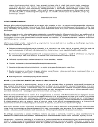 obtener el autorreconocimiento cultural. Y para alcanzarlo no basta volver la mirada hacia nuestro interior; necesitamos
vernos en los ojos de los otros. Asimismo debemos percibirnos en los paisajes que habitamos y construimos, incluidas
pantallas de computador, avisos publicitarios y antenas parabólicas. Y, por supuesto, tambi én debemos asumirnos en la
historia: en la de los abuelos, en la de tíos y padres, en la de nuestros maestros, en la de los vecinos del municipio, el barrio
y nuestra calle, en fin, en la de todas aquellas y aquellos que han amasado -con amor y dolor- los ingredientes para que hoy
seamos lo que somos"25
William Fernando Torres
LOGRO GENERAL ESPERADO
Mediante la Educación Artística fundamentada en una actitud crítica y creativa, la niñez y la juventud colombiana desarrollan e irradian su
sensibilidad y su imaginación hacia el mejoramiento y el disfrute de la calidad de su experiencia intrapersonal y de interacción con los otros,
con la naturaleza y con la producción cultural, contribuyendo efectivamente desde la educación formal con transformaciones culturales
significativas.
En esta propuesta se concibe a los estudiantes como sujetos del proceso de construcción del conocimiento, jóvenes que paulatinamente le
encuentran sentido a su existencia vital, disfrutan de la convivencia madura, confiada y solidaria, se sientan aceptados en su grupo, se
comprometen con gusto con el bienestar de su comunidad siéndole útil; investigan y se expresan enriqueciendo y valorando el patrimonio
cultural local, regional y universal.
Jóvenes que asimilan sensible y racionalmente y comprenden de maneras cada vez más complejas y ricas la propia experiencia,
cualificándola culturalmente, para lo cual:
l Exploran constantemente formas que se contemplan en la imaginación, que surgen, bien de la memoria cultural del grupo, de
experiencias pasadas, de la fantasía o de los sueños o bien directamente del mundo degustable, tangible, visible, audible.
l Experimentan materiales y técnicas para transmitir las propias evocaciones y concepciones y a partir de la historia del arte, integrada
a la formación según la temática, reconocen las maneras como otros han realizado la creación artística.
l Disfrutan la expresión artística mediante interacciones l údicas, sensibles y creativas.
l Conciben, representan y comparten ideas y formas expresivas novedosas.
l Resuelven problemas artísticos individualmente y en equipo, en el desarrollo de proyectos espec íficos.
l Estudian conceptos de los diferentes lenguajes artísticos, los significados y valores que se le dan a creaciones artísticas en el
contexto inmediato, en otros lugares y en otros tiempos.
l Aprecian y valoran la creaciones propias y de otras personas.
EL DIÁLOGO PEDAGÓGICO CREATIVO; UNA PROPUESTA METODOLÓGICA
Hay instituciones escolares en las que docentes y alumnos se dan a sí mismos la opción de expresarse, de respetarse mutuamente, de
jugar recreando fantasías y memorias pasadas, de escucharse, de dialogar, de darse cuenta de los estados anímicos propios y de los otros
y de la mutua disposición sensible. En ellas se da el tiempo para reconocer talentos artísticos o científicos, investigar su contexto particular y
su historia, compartir el bagaje cultural; comunidades educativas que tejen las relaciones humanas en un ambiente saludable, alegre,
estimulante intelectualmente y propicio para la convivencia comunitaria pac ífica y creativa.
Estas situaciones se alimentan con la tradición de la pedagogía activa, la propuesta por la Renovación Curricular, el programa Escuela
Nueva, las clarificaciones que sobre lo artístico y cultural viene haciendo el pa ís, las experiencias educativas de la corriente constructivista,
el surgimiento de las teorías sobre las inteligencias múltiples y en particular sobre la inteligencia emocional, que han venido influyendo
positivamente sobre la practica educativa. En estos enfoques se trabaja con metodologías por procesos; se promueven la experimentación y
la reflexión sobre la pr áctica; se tienen en cuenta la estructura mental de los alumnos, sus etapas evolutivas en la construcción de
conocimiento; se estimulan el trabajo en equipo, la elaboración de proyectos, la autoevaluación y la evaluación en grupo.
Este espíritu renovador encontró espacio en la Nueva Ley de Educación en donde la elaboración del Proyecto Educativo Institucional debe
contar con las circunstancias y necesidades de los educandos, de la comunidad local, de la región y del país, e identificar problemas psico-
sociales y culturales que serán abordados desde la escuela, con el fin de mejorar la calidad de vida personal y comunitaria.
Sin embargo, escasamente se aplican metodologías mediante las cuales se comprenda, transforme y valore sistemáticamente la
experiencia de los estudiantes y se comprenda, transforme y valore sistemáticamente el contexto cultural comunitario, regional y nacional.
La valoración y comprensión sistemática de la experiencia de los alumnos se refiere a necesidades concretas de desarrollo sensible y
creativo de los alumnos y a la necesidad de que éstos se constituyan en ejes del proceso de aprendizaje. Pocas veces se resuelve cómo
involucrar sistemáticamente las experiencias del alumno. Por lo general lo que sucede es que se vierten los logros esperados en el discurso
 