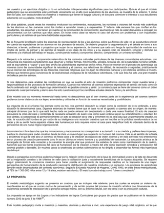 del maestro y en ejercicios dirigidos y no en actividades interpersonales significativas para los participantes. Quiz ás el que el modelo
pedagógico que se acostumbra esté justificado únicamente en el alto nivel académico de los alumnos, es muestra de lo anterior. Y como
bien se sabe, son excepcionales los maestros o maestras que tienen el bagaje cultural y el don para conmover e interesar a sus estudiantes
solamente con su palabra, motivándolos26
.
En otras palabras, pocas veces los maestros involucran los sentimientos, evocaciones, las nociones o visiones del mundo más auténticas
de los alumnos en las maneras como los invitan a aprender cosas y a expresarlas. Y todavía más escasos los que confían en los
estudiantes, los escuchan y los tienen en cuenta en la construcción de conocimiento; asumiendo el reto de estar dispuestos a conjugar los
conocimientos con los caminos que ellos abran. En horas extra clase se retoma el caso del alumno con problemas o con inquietudes
particulares y el estímulo al que tiene habilidades especiales.
No es frecuente la reflexión sobre los sistemas de representación de los y las alumnas, sobre sus formas de vida; no se acostumbra a tener
en cuenta las expectativas de los alumnos en los procesos de estudio. Se debería propiciar la argumentación y el debate en torno a sus
vivencias, a temas, problemas o proyectos que surjan de su experiencia, de manera que cada uno tenga la oportunidad de madurar sus
modos de sentir, de pensar y de ejercitar el respeto a las ideas de los otros y a su espacio vital; de descubrir, conocer y disfrutar su
ambiente y la vitalidad del trabajo en equipo, construyendo lealtad y compromiso afectivo, compartiendo un universo simbólico.
Respecto a la valoración y comprensión sistemática de los contextos culturales particulares de las diversas comunidades educativas, con
frecuencia los maestros consideramos que observar y recrear formas, movimientos, sonidos, texturas etc. de la naturaleza no tiene sentido,
que es equivalente a "copiar" y que ésto atrofia las posibilidades expresivas de los niños. Poco se retoman en el proceso de aprendizaje las
maneras como las comunidades significan la naturaleza y el cosmos, sus relaciones de utilidad, de recreación o sagradas; prácticamente
no se retoman las simbologías de las diferentes creencias religiosas que nos ligan de diferentes maneras y con distintos sentidos al mundo.
Parece que tenemos poca conciencia de la biodiversidad prodigiosa de la naturaleza colombiana, y de que ésta ha sido una gran maestra
de belleza para los artistas.
Si nos detenemos para analizar las condiciones en que se suscita el acto de creación podremos comprender mejor nuestra tarea y
responsabilidad en los procesos de formación artística. Cuando nos referimos al cosmos estamos expresando el sentido del todo como un
hecho ordenado con arreglo a leyes cuya determinación es posible conocer y sentir. La conciencia que se tiene del universo como un orden
establecido cuasi permanente y eterno sólo ha sido cuestionada por los científicos actuales desde la física y la astrofísica.
Este modelo tuvo su momento reverencial hasta tanto no descubrimos que si bien éramos parte de la experiencia del cosmos también
podíamos tomar distancia de sus leyes, entenderlas y utilizarlas en función de nuestras necesidades y posibilidades.
La pregunta de si el universo fue siempre como es hoy, nos permitió descubrir su origen como la condición de lo no ordenado, a esta
situación la denominamos caos. Digamos entonces de manera breve que el caos no es el opuesto a cosmos sino su origen; de manera
coloquial dir íamos que de lo que está hecho nada se puede rehacer sin desbaratarlo o darle una nueva finalidad. El acto de creación
presupone la crisis del caos y contempla la necesaria actuación de quien crea como quien ordena según su entendimiento y voluntad. En
ese sentido, la cotidianidad es permanentemente un acto de creación de la vida y el hombre no es otra cosa que un permanente creador, es
más, la vocación de! hombre es por razón de su inteligencia una vocación creadora que se inscribe en la práctica transformadora de su
hacer y de su sentir hacia espacios vitales más humanos por ésto requiere volver al caos para resignificar todo lo ordenado dentro de la
perspectiva de una nueva lógica organizacional.
La conciencia crítica descubre que los microcosmos y macrocosmos no corresponden a su tamaño o a su medida y prefiere descompensar,
caotizar lo cósmico para poder construir desde la crisis un nuevo lugar que supere lo no humano del cosmos. Este es el sentido de la fiesta
y en últimas el que la vida sea un continuo de fiesta-caos y de creación de espacios de orden -cosmos y en esta actividad nos entendamos
en un proceso de creación permanente cuyo fin es en últimas el mismo hombre y su posibilidad de trascender. La educación artística es la
encargada de formar esta vocación y de canalizar la energía vital que producen los estados de crisis como manifestación de lo caótico,
haciendo que las fuerza expresivas del caos se humanicen por la creación a través del arte como expresión simbólica y anticipación del
cosmos posible y deseable. En muchos casos la creatividad de ciertos colombianos se ha dirigido a desarrollar las formas más ingeniosas
de delinquir.
Desde la perspectiva económica podemos indagar por la relación entre el aumento de la tasa de criminalidad juvenil y la falta de desarrollo
de la imaginación creativa y de criterios de valor para la utilización justa y socialmente beneficiosa de la riqueza adquirida. Se requiere
seguir potenciando la conciencia creadora para hacer posible el surgimiento de respuestas inéditas en la búsqueda de una mayor
perspectiva de humanización de la producción nacional la distribución de nuestros productos y el consumo. Los procesos de aprendizaje
también están desarticulados del contexto económico. Según la Encuesta Nacional de Hogares, DANE 1993, en siete áreas metropolitanas,
el 75% de 1’300.000 niños entre 12 y 19 a ños, estaban estudiando. El resto buscaba trabajo como "obrero o empleado".
LA PROPUESTA
El modelo metodológico sugerido se presenta en cuadros que se incluyen más adelante, para los cuales se emplea un sistema de
coordenadas en el que se cruzan modos de pensamiento y de acción propios del proceso de creación artística con dimensiones de la
experiencia sensible de interacción de la persona consigo misma, con su entorno natural, con los otros y con la producción cultural.
La propuesta se apoya en los Logros y los Indicadores de logros Curriculares por grupos de grados que se publicaron en la resolución
número 2343 de junio 5 de 199627
.
Este modelo pedagógico invita a maestros y maestras, alumnas y alumnos a vivir, una experiencia de juego vital, orgánico, en la que
 