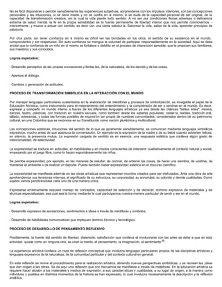 No es fácil disponerse a percibir sensiblemente las experiencias subjetivas, sorprenderse con los impulsos interiores, con las concepciones
personales y las intuiciones, si se tiene miedo y no se confía en sí mismo, si se duda de la capacidad personal de ser original, de la
capacidad de transformación creativa, sin la cual la vida pierde todo sentido. A no ser por condiciones físicas adversas o deficiencia
extrema de salud mental, la fe en la propia sensibilidad es la fuente permanente de libertad interior que nos permite conmovernos -
interiormente- y mueve a actuar con sentido, es decir con una cierta sabidur ía. Saborear la vida, saber de la vida, aprender principios de
sabiduría.
Por otra parte, sin tener confianza en sí mismo es difícil ver las bondades en los otros, el sentido de su existencia en el mundo,
comprenderlos y ser respetuoso. Sin auto-confianza se mengua la voluntad de participar responsablemente en la sociedad. Aquí se debe
anotar que la confianza de un niño en sí mismo se fortalece o debilita en el proceso de interacción sensible, que le propicien sus familiares,
sus maestros y sus conocidos.
Logros esperados:
- Desarrollo perceptivo de las propias evocaciones y fantas ías, de la naturaleza, de los demás y de las cosas.
- Apertura al diálogo.
- Cambios y generación de actitudes.
PROCESO DE TRANSFORMACIÓN SIMBÓLICA EN LA INTERACCIÓN CON EL MUNDO
Por manejar lenguajes particulares sustentados en la elaboración de metáforas y procesos de simbolización, es innegable el papel de la
Educación Artística, como instrumento para el mejoramiento del entendimiento y la comprensión de ser y sentirse en el mundo. Es decir,
expresar y compartir mi mundo interno a través de los diferentes lenguajes artísticos ya sea desde las clásicas "bellas artes": música,
danzas, teatro, plásticas, con tradición en nuestra escuela, como también desde los saberes populares: cester ía, textiles, tradición oral,
tallado, artesanías, y todas las formas posibles de expresión tan propia de nuestras comunidades, considerados dentro de su patrimonio
cultural, en una Colombia que se reconoce en su Constitución como nación pluriétnica y multicultural.
Las concepciones estéticas, intuiciones del sentido de lo que se aprehende sensiblemente, se comunican mediante lenguajes simbólicos
expresivos, mucho antes de que aparezca la conversación. Un ejemplo es la expresión de la madre y de su bebé cuando advierten felices,
en silencio, la presencia mutua. La expresión cargada de sentido es en esencia, una respuesta estética que conlleva algún grado de
intencionalidad, de selectividad.
La expresividad se traduce en actitudes, en habilidades y en modos conscientes de intervenir cualitativamente el contexto natural y social,
empezando por el juego libre, como lo hacen espontáneamente los niños.
Se percibe expresividad, por ejemplo, en las maneras de saludar, de cocinar, de ordenar las cosas, de hacer una siembra, de vestirse, de
mantener el ambiente o de realizar un deporte. Puede también haber expresividad estética en el discurso científico.
La expresividad se manifiesta adem ás en las obras artísticas que representan mundos creados para ser disfrutados. Ante una obra de arte
aprehendemos sus tensiones internas, el significado de su estructura, su corporeidad, su sonoridad, su colorido y demás cualidades. Como
sujetos vamos percibiéndolas cada uno de una manera única.
Expresarse artísticamente requiere manejo de conceptos, capacidad de selección y de decisión; dominio expresivo de materiales y de
técnicas especializadas, sea cual sea la forma mediante la cual participamos nuestra manera particular de sentir y ser en el mundo.
Logros esperados:
- Desarrollo expresivo de sensaciones, sentimientos e ideas a través de metáforas y símbolos.
- Desarrollo de habilidades comunicativas que impliquen dominio técnico y tecnológico.
PROCESO DE DESARROLLO DE PENSAMIENTO REFLEXIVO
Posiblemente, la fuente del sentido de libertad, distensión, satisfacción que conlleva el involucrarse con las artes se debe a que en esta
actividad, quizás como en ninguna otra, se unen la mente, el pensamiento, la imaginación, el sentimiento 30
.
La experiencia artística conlleva un nivel de reflexión conceptual que involucra lenguajes particulares propios de las disciplinas artísticas y
lenguajes expresivos de la naturaleza, de la comunidad particular y del contexto cultural en general.
En esta reflexión se revive el procedimiento para la realización artística, abriendo nuevas perspectivas simbólicas, y se recrean las ¡deas
que dan origen a las obras. Se da aquí una reflexión que con frecuencia se manifiesta a través de metáforas. En la educación artística se
requiere hacer alusión a los materiales y medios de expresión, a sus características y cualidades, a su lugar de origen, a la manera como
individuos y pueblos en distintos momentos de la historia se han expresado, lo cual involucra necesariamente la descripción y la reflexión
analítica.
 