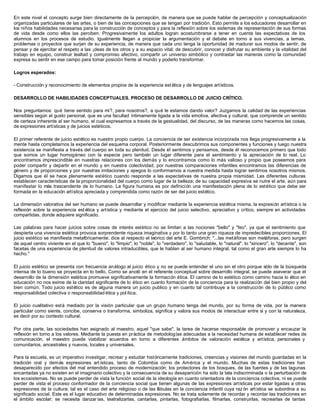 En este nivel el concepto surge bien directamente de la percepción, de manera que se puede hablar de percepción y conceptualización
organizadas particulares de las artes, o bien de las concepciones que se tengan por tradición. Esto permite a los educadores desarrollar en
los niños habilidades necesarias para la construcción de conceptos y para la reflexión sobre los sistemas de representación de sus formas
de vida desde como ellos las perciben. Progresivamente los adultos logran acostumbrarse a tener en cuenta las expectativas de los
alumnos en los procesos de estudio. Igualmente llegan a propiciar la argumentación y el debate en torno a sus vivencias, a temas,
problemas o proyectos que surjan de su experiencia, de manera que cada uno tenga la oportunidad de madurar sus modos de sentir, de
pensar y de ejercitar el respeto a las ¡deas de los otros y a su espacio vital; de descubrir, conocer y disfrutar su ambiente y la vitalidad del
trabajo en equipo, construir lealtad y compromiso afectivo, compartir un universo simbólico y contrastar las maneras como la comunidad
expresa su sentir en ese campo para tomar posición frente al mundo y poderlo transformar.
Logros esperados:
- Construcción y reconocimiento de elementos propios de la experiencia est ética y de lenguajes artísticos.
DESARROLLO DE HABILIDADES CONCEPTUALES. PROCESO DE DESARROLLO DE JUICIO CRÍTICO.
Nos preguntamos: qué tiene sentido para mí?, para nosotros?, a qué le estamos dando valor? Juzgamos la calidad de las experiencias
sensibles según el gusto personal, que es una facultad íntimamente ligada a la vida emotiva, afectiva y cultural, que comprende un sentido
de certeza inherente al ser humano, el cual expresamos a través de la gestualidad, del discurso, de las maneras como hacemos las cosas,
de expresiones artísticas y de juicios estéticos.
El primer referente de juicio estético es nuestro propio cuerpo. La conciencia de ser existencia incorporada nos llega progresivamente a la
mente hasta completarnos la experiencia del esquema corporal. Posteriormente descubrimos sus componentes y funciones y luego nuestra
existencia se manifiesta a través del cuerpo en toda su plenitud. Desde él sentimos y pensamos, desde él reconocemos primero que todo
que somos un lugar homogéneo con la especie pero también un lugar diferente para el sentimiento y la apreciación de lo real. Lo
encontramos imprescindible en nuestras relaciones con los demás y lo encontramos como lo más valioso y propio que poseemos para
poder compartir y departir en el mundo y en nuestra colectividad, por nuestras comparaciones infantiles encontramos las diferencias de
género y de proporciones y por nuestras imitaciones y apegos lo conformamos a nuestra medida hasta lograr sentirnos nosotros mismos.
Digamos que él se hace plenamente estético cuando responde a las expectativas de nuestra propia mismidad. Las diferentes culturas
establecen características de la proporcionalidad del cuerpo como lugar de la belleza; de su capacidad expresiva se nutre el arte, aún para
manifestar lo más trascendente de lo humano. La figura humana es por definición una manifestación plena de lo estético que debe ser
formada en la educación artística apreciada y comprendida como razón de ser del juicio estético.
La dimensión valorativa del ser humano se puede desarrollar y modificar mediante la experiencia estética misma, la expresión artística o la
reflexión sobre la experiencia est ética y artística y mediante el ejercicio del juicio selectivo, apreciativo y crítico, siempre en actividades
compartidas, donde adquiere significado.
Las palabras para hacer juicios sobre cosas de interés estético no se limitan a las nociones "bello" y "feo", ya que el sentimiento que
despierta una vivencia estética provoca sorprendente riqueza imaginativa y por lo tanto una gran riqueza de impredecibles proporciones. El
juicio estético se manifiesta metafóricamente; dice al respecto el teórico del arte E. Gombrich: "...las metáforas son metáforas, pero surgen
de aquel centro viviente en el que lo "bueno", lo "limpio", lo "noble", lo "verdadero", lo "saludable, lo "natural", lo "sincero", lo "decente", son
facetas de una experiencia de plenitud de valores intraducibles, que le hablan al ser humano integral, tal como el gran arte siempre lo ha
hecho."
El juicio estético se presenta con frecuencia análogo al juicio ético y no se puede entender el uno sin el otro porque sólo de la búsqueda
intensa de lo bueno se proyecta en lo bello. Como se anotó en el referente conceptual sobre desarrollo integral, se puede aseverar que el
desarrollo de la dimensión estética promueve significativamente la formación ética. El camino de lo estético como camino hacia lo ético en
educación no nos exime de la claridad significante de lo ético en cuanto formación de la conciencia para la realización del bien propio y del
bien común. Todo juicio estético es de alguna manera un juicio publico y en cuanto tal contribuye a la construcción de lo público como
responsabilidad colectiva o responsabilidad ética y política.
El juicio cualitativo está mediado por la visión particular que un grupo humano tenga del mundo, por su forma de vida, por la manera
particular como siente, concibe, conserva o transforma, simboliza, significa y valora sus modos de interactuar entre sí y con la naturaleza,
es decir por su contexto cultural.
Por otra parte, las sociedades han asignado al maestro, aquel "que sabe", la tarea de hacerse responsable de promover y encauzar la
reflexión en torno a los valores. Mediante la puesta en práctica de metodologías adecuadas a la necesidad humana de establecer redes de
comunicación, el maestro puede viabilizar acuerdos en torno a diferentes ámbitos de valoración estética y artística, personales y
comunitarios, ancestrales y nuevos, locales y universales.
Para la escuela, es un imperativo investigar, recrear y estudiar históricamente tradiciones, creencias y visiones del mundo guardadas en la
tradición oral y demás expresiones art ísticas, tanto de Colombia como de América y el mundo. Muchas de estas tradiciones han
desaparecido por efectos del mal entendido proceso de modernización; los protectores de los bosques, de las fuentes y de las lagunas
encantadas ya no existen en el imaginario colectivo y la consecuencia de su desaparición ha sido la tala indiscriminada o la perturbación de
los ecosistemas. No se puede perder de vista la función social de la ideología en cuanto orientadora de la conciencia colectiva, ni se puede
perder de vista el proceso conformador de la conciencia social que tienen algunas de las expresiones artísticas por estar ligadas a otras
expresiones de la cultura; tal es el caso del arte religioso o de las fábulas en la conciencia infantil cuya raz ón artística se subordina a su
significado social. Este es el lugar educativo de determinadas expresiones. No se trata solamente de recordar y recontar las tradiciones en
el ámbito escolar; se necesita danzar ías, teatralizarlas, cantarlas, pintarlas, fotografiarlas, filmarlas, construirlas, recrearlas de tantas
 