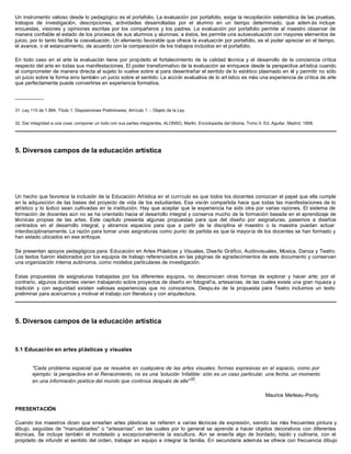 Un instrumento valioso desde lo pedagógico es el portafolio. La evaluación por portafolio, exige la recopilación sistemática de las pruebas,
trabajos de investigación, descripciones, actividades desarrolladas por el alumno en un tiempo determinado, que adem ás incluye
encuestas, visiones y opiniones escritas por los compañeros y los padres. La evaluación por portafolio permite al maestro observar de
manera confiable el estado de los procesos de sus alumnos y alumnas; a éstos, les permite una autoevaluación con mayores elementos de
juicio, por lo tanto facilita la coevaluación. Un elemento favorable que ofrece la evaluación por portafolio, es el poder apreciar en el tiempo,
el avance, o el estancamiento, de acuerdo con la comparación de los trabajos incluidos en el portafolio.
En todo caso en el arte la evaluación tiene por propósito el fortalecimiento de la calidad técnica y el desarrollo de la conciencia crítica
respecto del arte en todas sus manifestaciones. El poder transformativo de la evaluación se enriquece desde la perspectiva artística cuando
al comprometer de manera directa al sujeto lo vuelve sobre sí para desentrañar el sentido de lo estético plasmado en él y permitir no sólo
un juicio sobre la forma sino también un juicio sobre el sentido. La acción evaluativa de lo art ístico es más una experiencia de crítica de arte
que perfectamente puede convertirse en experiencia formativa.
__________
31. Ley 115 de 1.994, Título 1: Disposiciones Preliminares, Artículo 1. - Objeto de la Ley.
32. Dar integridad a una cosa; componer un todo con sus partes integrantes. ALONSO, Martín. Enciclopedia del Idioma. Tomo II. Ed. Aguilar, Madrid, 1958.
5. Diversos campos de la educación artística
Un hecho que favorece la inclusión de la Educación Artística en el currículo es que todos los docentes conozcan el papel que ella cumple
en la adquisición de las bases del proyecto de vida de los estudiantes. Esa visión compartida hace que todas las manifestaciones de lo
artístico y lo lúdico sean cultivadas en la institución. Hay que aceptar que la experiencia ha sido otra por varias razones. El sistema de
formación de docentes aún no se ha orientado hacia el desarrollo integral y conserva mucho de la formación basada en el aprendizaje de
técnicas propias de las artes. Este capítulo presenta algunas propuestas para que del diseño por asignaturas, pasemos a diseños
centrados en el desarrollo integral, y abramos espacios para que a partir de la disciplina el maestro o la maestra puedan actuar
interdisciplinariamente. La razón para tomar unas asignaturas como punto de partida es que la mayoría de los docentes se han formado y
han estado ubicados en ese enfoque.
Se presentan apoyos pedagógicos para: Educación en Artes Plásticas y Visuales, Diseño Gráfico, Audiovisuales, Música, Danza y Teatro.
Los textos fueron elaborados por los equipos de trabajo referenciados en las páginas de agradecimientos de este documento y conservan
una organización interna autónoma, como modelos particulares de investigación.
Estas propuestas de asignaturas trabajadas por los diferentes equipos, no desconocen otras formas de explorar y hacer arte; por el
contrario, algunos docentes vienen trabajando sobre proyectos de diseño en fotografía, artesanías, de las cuales existe una gran riqueza y
tradición y con seguridad existen valiosas experiencias que no conocemos. Despu és de la propuesta para Teatro incluimos un texto
preliminar para acercarnos y motivar el trabajo con literatura y con arquitectura.
5. Diversos campos de la educación artística
5.1 Educación en artes plásticas y visuales
"Cada problema espacial que se resuelve en cualquiera de las artes visuales; formas expresivas en el espacio, como por
ejemplo: la perspectiva en el Renacimiento, no es una 'solución 'infalible: sólo es un caso particular, una fecha, un momento
en una información poética del mundo que continúa después de ella"33
.
Maurice Merleau-Ponty.
PRESENTACIÓN
Cuando los maestros dicen que enseñan artes plásticas se refieren a varias técnicas de expresión, siendo las más frecuentes pintura y
dibujo, seguidas de "manualidades" o "artesanías", en las cuales por lo general se aprende a hacer objetos decorativos con diferentes
técnicas. Se incluye también el modelado y excepcionalmente la escultura. Aún se enseña algo de bordado, tejido y culinaria, con el
propósito de infundir el sentido del orden, trabajar en equipo e integrar la familia. En secundaria además se ofrece con frecuencia dibujo
 