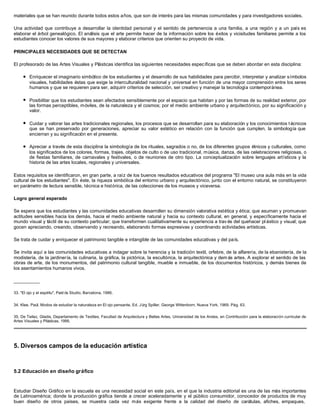 materiales que se han reunido durante todos estos años, que son de interés para las mismas comunidades y para investigadores sociales.
Una actividad que contribuye a desarrollar la identidad personal y el sentido de pertenencia a una familia, a una región y a un país es
elaborar el árbol genealógico. El análisis que el arte permite hacer de la información sobre los éxitos y vicisitudes familiares permite a los
estudiantes conocer los valores de sus mayores y elaborar criterios que orienten su proyecto de vida.
PRINCIPALES NECESIDADES QUE SE DETECTAN
El profesorado de las Artes Visuales y Plásticas identifica las siguientes necesidades específicas que se deben abordar en esta disciplina:
l Enriquecer el imaginario simbólico de los estudiantes y el desarrollo de sus habilidades para percibir, interpretar y analizar símbolos
visuales, habilidades éstas que exige la interculturalidad nacional y universal en función de una mayor comprensión entre los seres
humanos y que se requieren para ser, adquirir criterios de selección, ser creativo y manejar la tecnología contemporánea.
l Posibilitar que los estudiantes sean afectados sensiblemente por el espacio que habitan y por las formas de su realidad exterior, por
las formas perceptibles, móviles, de la naturaleza y el cosmos; por el medio ambiente urbano y arquitectónico, por su significación y
valor.
l Cuidar y valorar las artes tradicionales regionales, los procesos que se desarrollan para su elaboración y los conocimientos t écnicos
que se han preservado por generaciones, apreciar su valor estético en relación con la función que cumplen, la simbología que
encierran y su significación en el presente.
l Apreciar a través de esta disciplina la simbología de los rituales, sagrados o no, de los diferentes grupos étnicos y culturales, como
los significados de los colores, formas, trajes, objetos de culto o de uso tradicional, música, danza, de las celebraciones religiosas, o
de fiestas familiares, de carnavales y festivales, o de reuniones de otro tipo. La conceptualización sobre lenguajes artísticos y la
historia de las artes locales, regionales y universales.
Estos requisitos se identificaron, en gran parte, a raíz de los buenos resultados educativos del programa "El museo una aula más en la vida
cultural de los estudiantes". En éste, la riqueza simbólica del entorno urbano y arquitectónico, junto con el entorno natural, se constituyeron
en parámetro de lectura sensible, técnica e histórica, de las colecciones de los museos y viceversa.
Logro general esperado
Se espera que los estudiantes y las comunidades educativas desarrollen su dimensión valorativa estética y ética; que asuman y promuevan
actitudes sensibles hacia los demás, hacia el medio ambiente natural y hacia su contexto cultural, en general, y específicamente hacia el
mundo visual y táctil de su contexto particular; que transformen cualitativamente su experiencia a trav és del quehacer pl ástico y visual; que
gocen apreciando, creando, observando y recreando, elaborando formas expresivas y coordinando actividades artísticas.
Se trata de cuidar y enriquecer el patrimonio tangible e intangible de las comunidades educativas y del país.
Se invita aquí a las comunidades educativas a indagar sobre la herencia y la tradición textil, orfebre, de la alfarería, de la ebanistería, de la
modistería, de la jardinería, la culinaria, la gráfica, la pictórica, la escultórica, la arquitectónica y dem ás artes. A explorar el sentido de las
obras de arte, de los monumentos, del patrimonio cultural tangible, mueble e inmueble, de los documentos históricos, y demás bienes de
los asentamientos humanos vivos.
__________
33. "El ojo y el espíritu", Paid ós Studio, Barcelona, 1986.
34. Klee, Paúl. Modos de estudiar la naturaleza en El ojo pensante, Ed. Jürg Spiller, George Wittenborn, Nueva York, 1969. Pág. 63.
35. De Teilez, Gladis, Departamento de Textiles, Facultad de Arquitectura y Bellas Artes, Universidad de los Andes, en Contribución para la elaboración curricular de
Artes Visuales y Plásticas, 1995.
5. Diversos campos de la educación artística
5.2 Educación en diseño gráfico
Estudiar Diseño Gráfico en la escuela es una necesidad social en este país, en el que la industria editorial es una de las más importantes
de Latinoamérica; donde la producción gráfica tiende a crecer aceleradamente y el público consumidor, conocedor de productos de muy
buen diseño de otros países, se muestra cada vez más exigente frente a la calidad del diseño de carátulas, afiches, empaques,
 
