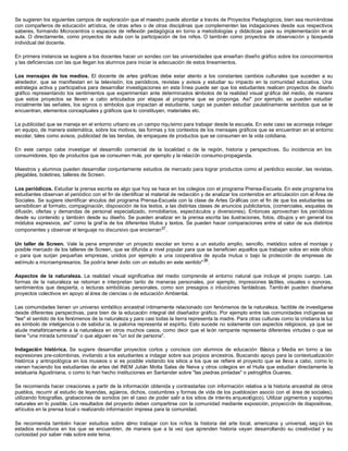 Se sugieren los siguientes campos de exploración que el maestro puede abordar a través de Proyectos Pedagógicos, bien sea reuniéndose
con compañeros de educación artística, de otras artes o de otras disciplinas que complementen las indagaciones desde sus respectivos
saberes, formando Microcentros o espacios de reflexión pedagógica en torno a metodologías y didácticas para su implementación en el
aula. O directamente, como proyectos de aula con la participación de los niños. O también como proyectos de observación y búsqueda
individual del docente.
En primera instancia se sugiere a los docentes hacer un sondeo con las universidades que enseñan diseño gráfico sobre los conocimientos
y las deficiencias con las que llegan los alumnos para iniciar la adecuación de estos lineamientos.
Los mensajes de los medios. El docente de artes gráficas debe estar atento a los constantes cambios culturales que suceden a su
alrededor, que se manifiestan en la televisión, los periódicos, revistas y avisos y estudiar su impacto en la comunidad educativa. Una
estrategia activa y participativa para desarrollar investigaciones en esta línea puede ser que los estudiantes realicen proyectos de diseño
gráfico representando los sentimientos que experimentan ante determinados símbolos de la realidad visual gráfica del medio, de manera
que estos proyectos se lleven a cabo articulados por etapas al programa que se proponga. Así" por ejemplo, se pueden estudiar
inicialmente las señales, los signos o símbolos que impactan al estudiante, iuego se pueden estudiar paulatinamente sentidos que se le
encuentran, elementos conceptuales y gráficos que lo constituyen, materiales etc.
La publicidad que se maneja en el entorno urbano es un campo riquísimo para trabajar desde la escuela. En este caso se aconseja indagar
en equipo, de manera sistemática, sobre los motivos, las formas y los contextos de los mensajes gráficos que se encuentran en el entorno
escolar, tales como avisos, publicidad de las tiendas, de empaques de productos que se consumen en la vida cotidiana.
En este campo cabe investigar el desarrollo comercial de la localidad o de la región, historia y perspectivas. Su incidencia en los
consumidores, tipo de productos que se consumen más, por ejemplo y la relación consumo-propaganda.
Maestros y alumnos pueden desarrollar conjuntamente estudios de mercado para lograr productos como el periódico escolar, las revistas,
plegables, boletines, talleres de Screen.
Los periódicos. Estudiar la prensa escrita es algo que hoy se hace en los colegios con el programa Prensa-Escuela. En este programa los
estudiantes observan el periódico con el fin de identificar el material de redacción y de analizar los contenidos en articulación con el Área de
Sociales. Se sugiere identificar vínculos del programa Prensa-Escuela con la clase de Artes Gráficas con el fin de que los estudiantes se
sensibilicen al formato, compaginación, disposición de los textos, a las distintas clases de anuncios publicitarios, (comerciales, esquelas de
difusión, ofertas y demandas de personal especializado, inmobiliarios, espectáculos y diversiones). Entonces aprovechan los periódicos
desde su contenido y también desde su diseño. Se pueden analizar en la prensa escrita las ilustraciones, fotos, dibujos y en general los
módulos expresivos, asi" como la graf ía de los diferentes títulos y textos. Se pueden hacer comparaciones entre el valor de sus distintos
componentes y observar el lenguaje no discursivo que encierran37.
Un taller de Screen. Vale la pena emprender un proyecto escolar en torno a un estudio amplio, sencillo, metódico sobre el montaje y
posible mercado de los talleres de Screen, que se difunda a nivel popular para que se beneficien aquellos que trabajan solos en este oficio
o para que surjan pequeñas empresas, unidos por ejemplo a una cooperativa de ayuda mutua o bajo la protección de empresas de
estímulo a microempresarios. Se podría tener éxito con un estudio en este sentido"38
.
Aspectos de la naturaleza. La realidad visual significativa del medio comprende el entorno natural que incluye el propio cuerpo. Las
formas de la naturaleza se retoman e interpretan tanto de maneras personales, por ejemplo, impresiones táctiles, visuales o sonoras,
sentimientos que despierta, o lecturas simbólicas personales, como son presagios o intuiciones fantásticas. Tambi én pueden diseñarse
proyectos colectivos en apoyo al área de ciencias o de educación Ambiental.
Las comunidades tienen un universo simbólico ancestral íntimamente relacionado con fenómenos de la naturaleza, factible de investigarse
desde diferentes perspectivas, para bien de la educación integral del diseñador gráfico. Por ejemplo entre las comunidades indígenas se
"lee" el sentido de los fenómenos de la naturaleza y para casi todas la tierra representa la madre. Para otras culturas como la cristiana la luz
es símbolo de inteligencia o de sabidur ía, la paloma representa el espíritu. Esto sucede no solamente con aspectos religiosos, ya que se
alude metafóricamente a la naturaleza en otros muchos casos, como decir que el león rampante representa diferentes virtudes o que se
tiene "una mirada luminosa" o que alguien es "un sol de persona".
Indagación histórica. Se sugiere desarrollar proyectos cortos y concisos con alumnos de educación Básica y Media en torno a las
expresiones pre-colombinas, invitando a los estudiantes a indagar sobre sus propios ancestros. Buscando apoyo para la contextualización
histórica y antropológica en los museos o si es posible visitando los sitios a los que se refiere el proyecto que se lleva a cabo, como lo
vienen haciendo los estudiantes de artes del INEM Julián Motta Salas de Neiva y otros colegios en el Huila que estudian directamente la
estatuaria Agustiniana, o como lo han hecho instituciones en Santander sobre "las piedras pintadas" o petroglifos Guanes.
Se recomienda hacer creaciones a partir de la información obtenida y contrastarlas con información relativa a la historia ancestral de otros
pueblos, recurrir al estudio de leyendas, agüeros, dichos, costumbres y formas de vida de los pueblos(en asocio con el área de sociales),
utilizando fotografías, grabaciones de sonidos (en el caso de poder salir a los sitios de interés arqueológico). Utilizar pigmentos y soportes
naturales en lo posible. Los resultados del proyecto deben compartirse con la comunidad mediante exposición, proyección de diapositivas,
artículos en la prensa local o realizando información impresa para la comunidad.
Se recomienda también hacer estudios sobre cómo trabajar con los niños la historia del arte local, americana y universal, seg ún los
estadios evolutivos en los que se encuentren, de manera que a la vez que aprenden historia vayan desarrollando su creatividad y su
curiosidad por saber más sobre este tema.
 