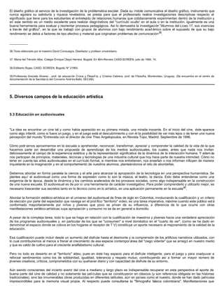 El diseño gráfico al servicio de la investigación de la problemática escolar. Dada su índole comunicativa el diseño gráfico, instrumento que
nunca agotara su sabiduría y riqueza reveladora, se presta para que el profesorado realice investigaciones descriptivas respecto al
significado que tiene para los estudiantes el entretejido de relaciones humanas que cotidianamente experimentan dentro de la institución y
en este sentido es un medio excelente para realizar diagnósticos del "currículo oculto' en el aula o en la institución. Igualmente es una
buena herramienta para evaluar y reorientar procesos pedagógicos. Así lo demuestra la investigación "Alumnos del Liceo 17, sus vivencias
a través del gráfico", en la que se trabajó con grupos de alumnos con bajo rendimiento acad émico sobre el supuesto de que su bajo
rendimiento se debía a factores de tipo afectivo y material que originaban problemas de comunicación39
.
__________
36.Texto elaborado por el maestro David Consuegra, Diseñador y profesor universitario.
37. Mana del Tránsito Alba, Colegio Enrique Olaya Herrera, Bogotá. En Mini-Revista CASD-SCREEN, julio de 1994, ?4.
38.Edilberto Rojas, CASD, SCREEN, Bogotá, N" 21993.
39.Profesoras Graciela Álvarez , prof. de educación Cívica y Filosof ía, y Cristina Cabrera, prof. de Filosofía, Montevideo, Uruguay. (Se encuentra en el centro de
documentación de la Secretaría del Convenio Andrés Bello, SECAB).
5. Diversos campos de la educación artística
5.3 Educación en audiovisuales
"La idea es encontrar un cine tal y como había aparecido en su primera mirada, una mirada inocente. En el inicio del cine, éste aparece
como algo infantil, como si fuera un juego, y en el juego está el descubrimiento y con él la posibilidad de ver más lejos o de tener una nueva
percepción del mundo."Entrevista con el director de cine Theo Angelopoulos, en Revista Topo, Madrid. Septiembre de 1996.
Cómo podríamos aproximarnos en la escuela a aprehender, reconocer, transformar, apreciar y comprender la calidad de la vida de la que
hacemos parte sin desarrollar una propuesta de aprendizaje de los medios audiovisuales, los cuales, antes que nada nos invitan
deliciosamente al campo de la experiencia estética y de la representación significativa de la dinámica de la interacción humana. Y adem ás
nos participan de principios, materiales, técnicas y tecnologías de una industria cultural que hoy hace parte de nuestra intimidad. Cómo no
tener en cuenta las artes audiovisuales en el currículo formal, si mientras nos entretienen, nos enseñan o nos informan influyen de manera
inquietante en la imaginación y en el comportamiento de nuestros alumnos, planteándonos el reto de abordarlas.
Debemos abordar en forma paralela la ciencia y el arte para alcanzar la apropiación de la tecnología en una perspectiva humanística. Se
plantea aquí el audiovisual como una forma de expresión como lo son la música, el teatro, la danza. Esto debe entenderse como una
exigencia de la época, desde la dinámica y los cambios acelerados de los procesos sociales, como algo indispensable en la construcción
de una nueva escuela. El audiovisual es de por sí una herramienta de carácter investigativo. Para poder comprenderlo y utilizarlo mejor, es
necesario trascender sus secretos tanto en lo técnico como en lo artístico, en una aplicación permanente en la escuela40
.
Abordar la formación estético-artística en el universo del audiovisual de fines de siglo en Colombia, involucrando la cualificación y un criterio
de elección por parte del espectador que navega en el prol ífico "territorio" vídeo, es una tarea imperativa, máxime cuando este público está
conformado mayoritariamente por niños y jóvenes que poco se privan de su influencia, a diferencia de lo que ocurre con otras
manifestaciones estético-artísticas cuya apropiación y consumo no se da en general a domicilio.
A pesar de la compleja tarea, todo lo que se haga en relación con la cualificación de maestros y jóvenes hacia una verdadera apreciación
de los programas audiovisuales y, en particular de los que se "consumen" a nivel doméstico en el "cuarto de ver", (como se ha dado en
denominar el espacio donde se coloca en los hogares el receptor de T V) constituye un aporte necesario al mejoramiento de la calidad de la
educación.
Esa cualificación puede incluir desde un aumento del disfrute hasta el desmonte y ia comprensión de los artificios narrativos utilizados, con
lo cual contribuiremos al menos a frenar el crecimiento de esa especie contempor ánea del "ciego vidente" que se arraigó en nuestro medio
y que es caldo de cultivo para el creciente analfabetismo cultural.
Pero no todo es desierto en el "territorio" vídeo, pues en éste hay espacio para el disfrute inteligente, para el juego y para coadyuvar a
reforzar sentimientos como los de solidaridad, igualdad, tolerancia y respeto mutuo, contribuyendo así a formar un mayor número de
jóvenes creativos, críticos, comprometidos con su quehacer diario y con capacidad de disfrute de su entorno.
Aún siendo conscientes del incierto avenir del cine a mediano y largo plazo es indispensable recuperar en esta perspectiva el aporte de
buena parte del cine de calidad y no solamente las películas que se constituyeron en clásicos (y son referencia obligada en las historias
tradicionales), sino las innumerables obras producidas en diferentes latitudes, aún en países como el nuestro, donde se han dado películas
imprescindibles para la memoria visual propia. Al respecto puede consultarse la "filmografía básica colombiana". Manifestaciones que
 