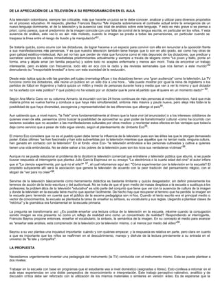 DE LA APRECIACIÓN DE LA TELEVISIÓN A SU REPROGRAMACIÓN EN EL AULA
A la televisión colombiana, siempre tan criticable, más que hacerle un juicio se le debe conocer, analizar y utilizar para diversos propósitos
en el proceso educativo. Al respecto, plantea Francois Bayrou "Me impacta sobremanera el contraste actual entre la emergencia de un
nuevo lenguaje dominante, el de la televisión y la ausencia casi total de análisis sobre este lenguaje. Y esto es más grave si se piensa a
priori, como parece, que el predominio de la imagen coincide con una falta de control de la lengua escrita, en particular en los niños. Y esta
ausencia de análisis, este vac ío es aún más molesto, cuando la imagen se presta a todas las perversiones, en particular cuando se
traspasa la línea entre el riesgo de ilusión y la manipulación"51.
Se trataría quizás, como ocurre con las dictaduras, de lograr hacerse a un espacio para convivir con ella sin renunciar a la oposición frente
a sus manifestaciones más perversas. Y es que nuestra televisión también tiene franjas que lo son en alto grado, así como hay otras de
gran calidad estético-intelectual. Aún así no hay que perder de vista que funciona como el más depurado de los dictadores, que predicar y
sacralizar siempre los valores inmediatistas predominantes actualmente y siempre a través de slogans como "sé joven y bello, ponte en
forma, ama y déjate amar (en familia pequeña) y sobre todo no aceptes enfermarte y menos aún morir. Trata de encontrar un trabajo
interesante, pero ev ádete con frecuencia, todo ello en eco con la radio y las revistas semanales que nos llaman a este mundo"52
desnudando su "insoportable levedad" a tono con esta sociedad de la seducción.
Desde esta óptica quiz ás sólo las grandes pel ículas cinematogr áficas y los dictadores tienen una "gran audiencia" como la televisión. La TV
funciona como los dictadores, ella reúne un público en un solo día a una hora... "ella puede mostrar por igual la reina de Inglaterra o los
partidos de fútbol en Argentina y habrá quizás un millón y medio de personas durante hora y media que van a ver lo mismo y qué dictador
no ha soñado con este público? Y qué público no ha votado por un dictador que le pone el partido que él quiere en un momento dado?" 53
.
Según Ana María Cano en su columna Armario, la incursión con las 24 horas continuas de más personas al molino televisivo, hará que más
materia prima se vuelva harina y conduce a que haya más simultaneidad, sintonía más masiva y pauta nueva, pero aleja más todavía la
posibilidad de que haya diversidad, escogencia y representatividad de las diferencias que alberga el país54
.
Aun sabiendo que, a nivel macro, "la Tele" sirve fundamentalmente al dinero que la hace vivir (el anunciador) o a los intereses cotidianos de
quienes viven de ella, pensemos cómo buscar la posibilidad de aprovechar su gran poder de transformador cultural -como ha ocurrido con
sectores sociales que no acceden a las manifestaciones culturales por otros medios- y reorientar estos efectos en las ventajas que todavía
deja como servicio que a pesar de todo sigue siendo, según el planteamiento de Umberto Eco55
.
El mismo Eco considera que no es el pueblo quien debe temer la influencia de la televisión pues son las élites las que le otorgan demasiado
poder. Estas últimas "se han fascinado y han sido subvertidas por la televisión mientras que aquellos que no tenían nada, ninguna cultura,
han ganado en contacto con la televisión" En el fondo -dice Eco- "la televisión embrutece a las personas cultivadas y cultiva a quienes
tienen una vida embrutecida. No se debe salvar a los pobres de la televisión pues son los ricos sus verdaderas víctimas"56
.
Aunque no se pueda solucionar el problema de la dicotom ía televisión comercial que entretiene y televisión pública que aburre, si se puede
buscar respuesta al interrogante que plantea Julio García Espinosa en su ensayo "La electrónica o la cuarta edad del cine" el autor infiere
que si "La ciencia experimenta, por qué no el arte?" 57
, el cual retomamos aquí así: "Cómo experimentar con la televisión en la escuela? El
propósito subyacente all í será la asociación que genera la televisión de acuerdo con la peor tradición del pensamiento mágico, con el
slogan de "ver para no creer"58.
Servirse de la televisión básicamente como herramienta didáctica es bastante limitante y quizás desgastador, sin definir previamente los
terrenos de acción de la lecto-escritura y del audiovisual. No se trata de que el gran medio de masas desplace a la escuela o sustituya a los
profesores; la problem ática de la televisión "educativa" es sólo parte del conjunto que tiene que ver con la ausencia de cultura de la imagen
y donde la televisión en la escuela tiene mucho que aportar fácilmente. De hecho hay que recuperar el terreno que ha perdido la imagen en
la escuela pero teniendo en cuenta que el público de la escena pedagógica son ni ños. Cuando el texto escrito era el principal medio o
vector de conocimientos, la escuela se planteaba la tarea de enseñar su sintaxis, su vocabulario y sus reglas. Llegando a plantear clases de
"retórica" y la gramática era fundamental en la escuela primaria.
La pregunta se transformaría así: ¿Es posible enseñar una lectura crítica de la televisión en la escuela, máxime cuando la conjugación
sonido imagen se nos presenta no como un reflejo de realidad sino como un concentrado de realidad? Respondiendo al interrogante,
Francois Bayrou propone entonces, enseñar el vocabulario, la sintaxis, la semántica de la imagen. En su concepto el medio para avanzar
es "enseñar este análisis, esta comprensión de la televisión por la televisión misma, o al menos por medio del vídeo"59
.
Bayrou a su vez plantea una inquietud importante: cuándo y con quiénes empezar, y la respuesta es relativa en parte, pero clara en cuanto
a que es importante que los niños se reafirmen en el descubrimiento, manejo y disfrute de la lectura previamente a su entrada en el
universo de "la tele y compañía".
LA PROPUESTA
Necesitamos urgentemente inventar una pedagogía del instrumento (la TV) conducida con el instrumento mismo. Esta se puede plantear a
dos niveles:
Trabajar en la escuela con base en programas que el estudiante vea a nivel doméstico (asignadas o libres). Esto conlleva a retomar en el
aula esas experiencias en una doble perspectiva de reconocimiento e interpretación. Este trabajo perceptivo-valorativo, analítico y de
discusión crítica debe ser reforzado con la utilización de los mismos materiales o similares en versión vídeo. Es de esperarse que la
 