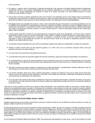 que se encuentre.
l El maestro o maestra hacen innovaciones y reajustes permanentes a las acciones curriculares dándole sentido al aprendizaje.
Permanecen atentos a los procesos metodológicos que se proponen desarrollar en su practica pedagógica en sí mismos y en
relación con los modos tradicionales de transmitir la música en la propia comunidad y en otros pueblos teniendo en cuenta
problemas socioculturales concretos.
l Para el logro de formas musicales significativas cada cual le infunde a los materiales sonoros cierta calidad, según el sentimiento o
las ideas que quiera transmitir y el sentido que les quiera dar; según los medios expresivos que quiera utilizar y la manera como los
utilice. (En la medida en que la persona se sienta motivada a actuar, se compromete y asume responsabilidades).
l Pedagógicamente es aconsejable dar la opción a niñas y niños estudiantes de jugar rítmicamente con sonidos agradables como son
los sonidos de la naturaleza y la oportunidad de improvisar a partir de la vivencia, teniendo en cuenta su bagaje musical y sus
condiciones individuales, (lo cual equivale a confiar en sus capacidades). Implica ello una actitud de escucha, receptiva del docente,
que motiva a sus alumnas y alumnos a soñar y a inventar mundos sonoros, a iniciar el aprendizaje musical de una manera libre,
alegre, grata e inteligente.
l Cuando desde preescolar la música es una parte integral de la experiencia diaria de los estudiantes, cuando los ni ños y niñas se
acostumbran a cantar, a jugar con el ritmo de retahílas, rimas y demás, a explorar el sonido del entorno, a experimentar ritmos, a
bailar, a interpretar música instrumental, a improvisar, a componer, a sintonizar la radio, a escuchar música en presentaciones
especiales y tienen la oportunidad de escuchar con frecuencia buena música en la escuela; su experiencia personal y social
adquieren una calidad cada vez mayor.
l La actividad musical compartida promueve entre los estudiantes satisfacciones afectivas e intelectuales y el deseo de superación.
l Abordar la grafía musical entre los más pequeños jugando y en íntima unión con su proyección expresiva rítmica, hace que
aprendan con gusto y sin mayor esfuerzo.
l La construcción de instrumentos motiva altamente al alumno.
l La multimedia da la opción de improvisar jugando de maneras novedosas y apoya los procesos de aprendizaje y de evaluación.
l La conceptualización a partir de la propia experiencia motiva al estudiar te para que se involucre intelectualmente en los procesos
de aprendizaje y le da elementos de juicio para hacer apreciaciones sobre el mundo sonoro de su contexto particular y sobre las
formas musicales.
l Aprender a expresar los gustos musicales, inicialmente de manera espontánea, y paulatinamente mediante reflexiones cada vez
mas analíticas, de manera oral y escrita, promueve la formación del juicio crítico.
l Los centros culturales, casas de la cultura, salones parroquiales y parques son espacios a los que se puede recurrir para hacer
música. Invitar a los músicos eruditos, populares o empíricos o del contexto de la escuela a desarrollar el programa de música es
conveniente para los estudiantes y las instituciones.
l Es en las manos del maestro donde está la posibilidad de integrar los materiales patrimoniales y culturales del medio a la escuela, a
la vida familiar y a la vida cultural comunitaria. Es él quien puede buscar alternativas sencillas que revivan su entusiasmo cotidiano y
el de niños y niñas.
"Casi todo el mundo coincide en afirmar que le gusta la música refiriéndose a que experimenta deleite en escucharla y sentirla. Algunos
disfrutan de la posibilidad de cantar o ejecutar un instrumento otros extienden su goce estético al campo de la creación musical (incluyendo
el gusto por el estudio de la historia de la música) y también hay unos pocos que se involucran en el mundo musical como coordinadores o
directores de actividades recreativas y de grupos musicales. Probablemente los educadores musicales estamos en deuda con los niños
puesto que organizamos audiciones para todos, permitimos que algunos interpreten, ignoramos que ellos pueden crear y reservamos para
nosotros la satisfacción de dirigir"68
.
LA MÚSICA EN LA EDUCACIÓN FORMAL BÁSICA Y MEDIA
Notables organizaciones de educación musical formal, comienzan a valorar la tradición oral, el disfrute de la lectura poética en voz alta, los
juegos y rondas y el patrimonio musical local.
Es relevante la experiencia de los Centros Auxiliares de Servicios Docentes -CADS- del país. Por ejemplo en el CASD José María Espinoza
Prieto de Medellín los jóvenes exploran y eligen su vocación artística trabajando por proyectos, con énfasis en el estudio del folclor. Se han
formado allí jóvenes talentos que participan en encuentros musicales, pertenecen a las orquestas locales o forman grupos musicales de
buena calidad. En el CASD Antonio Ricaurte del Choc ó los profesores investigan la tradición musical de la región. En el CASD Aldemar
Rojas Plazas de Bogotá se propone retomar el entorno sonoro en el que se mueven los estudiantes como materia de estudio en el proceso
de aprendizaje.
En los Institutos de Enseñanza Media Diversificada, INEM, hay experiencias sobresalientes en este campo, como la de la banda de música
 