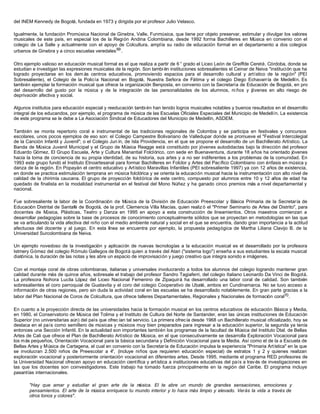 del INEM Kennedy de Bogotá, fundada en 1973 y dirigida por el profesor Julio Velasco.
Igualmente, la fundación Promúsica Nacional de Ginebra, Valle, Funmúsica, que tiene por objeto preservar, estimular y divulgar los valores
musicales de este país, en especial los de la Región Andina Colombiana, desde 1992 forma Bachilleres en Música en convenio con el
colegio de La Salle y actualmente con el apoyo de Colcultura, amplía su radio de educación formal en el departamento a dos colegios
urbanos de Ginebra y a cinco escuelas veredales69
.
Otro ejemplo valioso en educación musical formal es el que realiza a partir de 6 ° grado el Liceo León de Greiffde Cereté, Córdoba, donde se
estudian e investigan las expresiones musicales de la región. Son tambi én instituciones sobresalientes el Ceinar de Neiva "institución que ha
logrado proyectarse en los dem ás centros educativos, promoviendo espacios para el desarrollo cultural y artístico de la región" (PEI
Sobresaliente), el Colegio de la Policía Nacional en Bogotá, Nuestra Señora de Fátima y el colegio Diego Echavarría de Medellín. Es
también ejemplar la formación musical que ofrece la organización Benposta, en convenio con la Secretaría de Educación de Bogotá, en pro
del desarrollo del gusto por la música y de la integración de las personalidades de los alumnos, ni ños y jóvenes en alto riesgo de
deprivación afectiva y social.
Algunos institutos para educación especial y reeducación también han tenido logros musicales notables y buenos resultados en el desarrollo
integral de los educandos, por ejemplo, el programa de música de las Escuelas Oficiales Especiales del Municipio de Medellín. La existencia
de este programa se le debe a La Asociación Sindical de Educadores del Municipio de Medellín, ASDEM.
También se monta repertorio coral e instrumental de las tradiciones regionales de Colombia y se participa en festivales y concursos
escolares, unos pocos ejemplos de eso son: el Colegio Campestre Bolivariano de Valledupar donde se promueve el "Festival Intercolegial
de la Canción Infantil y Juvenil"; o el Colegio Jun ín, de Isla Providencia, en el que se propone el desarrollo de un Bachillerato Artístico. La
Banda de Música Juvenil Municipal y el Grupo de Música Reagge está constituido por jóvenes autodidactas bajo la dirección del profesor
Eduardo Gómez. El Grupo Escuela, Arte y Cultura Manantial Folclórico, con sede en Buenaventura, durante 18 años ha orientado jóvenes
hacia la toma de conciencia de su propia identidad, de su historia, sus artes y a no ser indiferentes a los problemas de la comunidad. En
1993 este grupo fundó el Instituto Etnoartesanal para formar Bachilleres en Folclor y Artes del Pacífico Colombiano con énfasis en música y
danza de la región. En Popayán el centro educativo y Artístico Maravillas Infantiles (PEI sobresaliente 1997) ya con 12 años de existencia,
en donde se practica estimulación temprana en música folclórica y se orienta la educación musical hacia la instrumentación con alto nivel de
calidad de la chirimía caucana. El grupo de proyección folclórica de este centro, compuesto por alumnos entre 10 y 12 años de edad ha
quedado de finalista en la modalidad instrumental en el festival del Mono Núñez y ha ganado cinco premios más a nivel departamental y
nacional.
Fue sobresaliente la labor de la Coordinación de Música de la División de Educación Preescolar y Básica Primaria de la Secretaría de
Educación Distrital de Santafé de Bogotá, de la prof. Clemencia Villa Macías, quien realiz ó el "Primer Seminario de Artes del Distrito", para
docentes de Música, Plásticas, Teatro y Danza en 1995 en apoyo a esta construcción de lineamientos. Otros maestros comienzan a
desarrollar pedagogías sobre la base de procesos de conocimiento conceptualmente sólidos que se proyectan en metodologías en las que
se va articulando la vida afectiva del niño con el medio ambiente natural y social en el que se encuentra, dando gran importancia a la actitud
afectuosa del docente y al juego. En esta línea se encuentra por ejemplo, la propuesta pedagógica de Martha Liliana Clavijo B. de la
Universidad Surcolombiana de Neiva.
Un ejemplo novedoso de la investigación y aplicación de nuevas tecnologías a la educación musical es el desarrollado por la profesora
Istmery Gómez del colegio Rómulo Gallegos de Bogotá quien a través del Atari ("sistema logo") enseña a sus estudiantes la escala musical
diatónica, la duración de las notas y les abre un espacio de improvisación y juego creativo que integra sonido e imágenes.
Con el montaje coral de obras colombianas, italianas y universales involucrando a todos los alumnos del colegio logrando mantener gran
calidad durante más de quince años, sobresale el trabajo del profesor Sandro Tagiaferri, del colegio Italiano Leonardo Da Vinci de Bogotá.
La profesora Nohora Lucila López del Liceo Nacional Femenino de Zipaquirá ha desarrollado una labor coral de calidad. Son también
sobresalientes el coro parroquial de Guatavita y el coro del colegio Cooperativo de Ubaté, ambos en Cundinamarca. No se tuvo acceso a
información de otras regiones, pero sin duda la actividad coral en las escuelas se ha desarrollado notablemente. En gran parte gracias a la
labor del Plan Nacional de Coros de Colcultura, que ofrece talleres Departamentales, Regionales y Nacionales de formación coral70.
En cuanto a la proyección directa de las universidades hacia la formación musical en los centros educativos de educación Básica y Media,
en 1980, el Conservatorio de Música del Tolima y el Instituto de Cultura del Norte de Santander, eran las únicas instituciones de Educación
Superior (no universitarias aún) del país que ofrec ían tal servicio. La primera ofrecía desde 1968 un Bachillerato musical oficializado, hoy se
destaca en el país como semillero de músicas y músicos muy bien preparados para ingresar a la educación superior, la segunda ya tenía
entonces una Sección Infantil. En la actualidad son importantes también los programas de la facultad de Música del Instituto Dtal. de Bellas
Artes de Cali que ofrece el Plan de Bachillerato Artístico de Música, en el que consecutivamente se desarrolla Exploración Vocacional para
los más pequeños, Orientación Vocacional para la básica secundaria y Definición Vocacional para la Media. Así como el de la a Escuela de
Bellas Artes y Música de Cartagena, el cual en convenio con la Secretaría de Educación impulsa la experiencia "Primaria Artística" en la que
se involucran 2.500 niños de Preescolar a 4°, (incluye niños que requieren educación especial) de estratos 1 y 2 y quienes realizan
exploración vocacional y posteriormente orientación vocacional en diferentes artes. Desde 1995, mediante el programa RED profesores de
la Universidad Nacional ofrecen apoyo en educación científica y artística a instituciones educativas del país a través de investigaciones en
las que los docentes son coinvestigadores. Este trabajo ha tomado fuerza principalmente en la región del Caribe. El programa incluye
pasantías internacionales.
"Hay que amar y estudiar el gran arte de la música. El te abre un mundo de grandes sensaciones, emociones y
pensamientos. El arte de la música enriquece tu mundo interior y lo hace más limpio y elevado. Verás la vida a través de
otros tonos y colores".
 