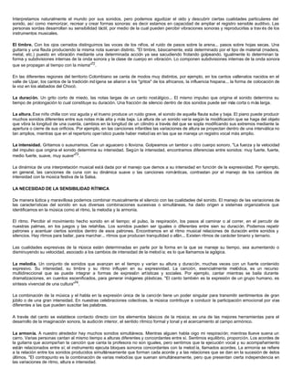 Interpretamos naturalmente el mundo por sus sonidos, pero podemos agudizar el oído y descubrir ciertas cualidades particulares del
sonido, así como memorizar, recrear y crear formas sonoras: es decir estamos en capacidad de ampliar el registro sensible auditivo. Las
personas sordas desarrollan su sensibilidad táctil, por medio de la cual pueden percibir vibraciones sonoras y reproducirlas a trav és de los
instrumentos musicales.
El timbre. Con los ojos cerrados distinguimos las voces de los niños, el ruido de pasos sobre la arena... pasos sobre hojas secas. Una
guitarra y una flauta produciendo la misma nota suenan distinto. "El timbre, básicamente, está determinado por el tipo de material (madera,
metal, etc.) puesto en vibración mediante una determinada acción ya sea sacudiendo frotando golpeando. Igualmente lo determinan la
forma y subdivisiones internas de la onda sonora y la clase de cuerpo en vibración. Lo componen subdivisiones internas de la onda sonora
que se propagan al tiempo con la misma"72
.
En las diferentes regiones del territorio Colombiano se canta de modos muy distintos, por ejemplo, en los cantos vallenatos nacidos en el
valle de Upar, los cantos de la tradición indígena se aliaron a los "gritos" de los africanos, la influencia hispana... la forma de colocación de
la voz en los alabados del Chocó.
La duración. Un grito corto de miedo, las notas largas de un canto nostálgico... El mismo impulso que origina el sonido determina su
tiempo de prolongación lo cual constituye su duración. Una fracción de silencio dentro de dos sonidos puede ser más corta o más larga.
La altura. Ese niño chilla con voz aguda y el trueno produce un ruido grave, el sonido de aquella flauta sube y baja. El piano puede producir
muchos sonidos diferentes entre sus notas más alta y más baja. La altura de un sonido varía según la modificación que se haga del objeto
que vibra la longitud de una cuerda, cambios en la longitud de un cilindro a través del que se sopla modificando sus extremos mediante la
apertura o cierre de sus orificios. Por ejemplo, en las canciones infantiles las variaciones de altura se proyectan dentro de una interválica no
tan amplios, mientras que en el repertorio operístico puede haber melodías en las que se maneja un registro vocal más amplio.
La intensidad. Gritamos o susurramos. Cae un aguacero o llovizna. Golpeamos un tambor u otro cuerpo sonoro. "La fuerza y la velocidad
del impulso que origina el sonido determina su intensidad. Según la intensidad, encontramos diferencias entre sonidos: muy fuerte, fuerte,
medio fuerte, suave, muy suave"73
.
La dinámica de una interpretación musical está dada por el manejo que demos a su intensidad en función de la expresividad. Por ejemplo,
en general, las canciones de cuna con su dinámica suave o las canciones románticas, contrastan por el manejo de los cambios de
intensidad con la música festiva de la Salsa.
LA NECESIDAD DE LA SENSIBILIDAD RÍTMICA
De manera lúdica y maravillosa podemos combinar musicalmente el silencio con las cualidades del sonido. El manejo de las variaciones de
las características del sonido en sus diversas combinaciones sucesivas o simultáneas, ha dado origen a sistemas organizativos que
identificamos en la música como el ritmo, la melodía y la armonía.
El ritmo. Percibir el movimiento hecho sonido en el tiempo; el pulso, la respiración, los pasos al caminar o al correr, en el percutir de
nuestras palmas, en los juegos y las retahílas. Los sonidos pueden ser iguales o diferentes entre sien su duración. Podemos repetir
patrones y acentuar ciertos sonidos dentro de esos patrones. Encontramos en el ritmo musical relaciones de duración entre sonidos y
silencios. Hay ritmos para bailar, para marchar... ritmos que producen tranquilidad o afán... Existen ritmos de carácter binario y ternario.
Las cualidades expresivas de la música están determinadas en parte por la forma en la que se maneje su tiempo, sea aumentando o
disminuyendo su velocidad, asociado a los cambios de intensidad de la melodía; es lo que llamamos la agógica.
La melodía. Un conjunto de sonidos que avanzan en el tiempo y varían su altura y duración, muchas veces con un fuerte contenido
expresivo. Su intensidad, su timbre y su ritmo influyen en su expresividad. La canción, esencialmente melódica, es un recurso
multidireccional que se puede integrar a formas de expresión artísticas y sociales. Por ejemplo, cantar mientras se baila durante
dramatizaciones, en cuentos escenificados, para generar imágenes plásticas. "El canto también es la expresión de un grupo humano, es
síntesis vivencial de una cultura"74
.
La combinación de la música y el habla en la expresión única de la canción tiene un poder singular para transmitir sentimientos de gran
júbilo o de una gran intensidad. En nuestras celebraciones colectivas, la música contribuye a conducir la participación emocional por vías
diferentes a las que pueden suscitar las palabras.
A través del canto se establece contacto directo con los elementos básicos de la música; es una de las mejores herramientas para el
desarrollo de la imaginación sonora, la audición interior, el sentido rítmico formal y tonal y el acercamiento al campo armónico.
La armonía. A nuestro alrededor hay muchos sonidos simultáneos. Mientras alguien habla oigo mi respiración; mientras llueve suena un
carro. Varias personas cantan al mismo tiempo a alturas diferentes y concordantes entre sí. Sentimos equilibrio, proporción. Los acordes de
la guitarra que acompañan la canción que canta la profesora no son iguales, pero sentimos que la ejecución vocal y su acompañamiento
están relacionados entre sí; el instrumento ejecuta bloques sonoros concordantes con la melod ía, llamados acordes. La armonía se refiere
a la relación entre los sonidos producidos simultáneamente que forman cada acorde y a las relaciones que se dan en la sucesión de éstos
últimos. "El contrapunto es la combinación de varias melodías que suenan simultáneamente, pero que presentan cierta independencia en
las variaciones de ritmo, altura e intensidad.
 