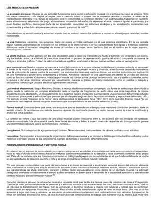 LOS MEDIOS DE EXPRESIÓN
La expresión corporal. El juego es una actividad fundamental para asumir la educación musical con el enfoque que aquí se propone. "Con
los juegos simbólicos y los juegos de reglas, con la canción infantil y juvenil, con la expresión plástica y corporal, a través de la
representación dramática y la danza, la ejecución coral e instrumental, la expresión literaria y los audiovisuales, buscando un equilibrio
entre el movimiento extrovertido del juego, el movimiento introvertido del sueño y la expresión artística, podemos ayudar a que el niño y el
joven liquiden conflictos, descarguen parte de su agresividad, desarrollen su estructura sicológica y de socialización, incrementen sus
conocimientos y sobre todo, adquieran conciencia, respeto y amor por la vida"75
.
Además afinan su sentido musical y estrechan vínculos con su tradición cuando los invitamos a recrear en el aula juegos, retahílas y rondas
tradicionales.
La voz. Hablamos, cantamos, nos quejamos. Cada voz posee un timbre particular por el cual podemos identificarla. En la voz cantada
según nuestras posibilidades de extensión en los ámbitos de la altura sonora y por las características fisiol ógicas y tímbricas, podemos
diferenciar entre sí las varias categorías de voces de hombre o de mujer: tenor, barítono, bajo en el hombre; en la mujer: soprano,
mezzosoprano, contralto.
La grafía musical. Con las palmas, con los pies al zapatear, paso a paso voy marcando una huella al caminar, voy pintando lo que suena,
voy haciéndolo cantar. La actividad de la escritura musical es un proceso de representación gráfica del sonido, comprende un sistema de
códigos o símbolos gráficos, "notas" de valor universal que significan sonidos en el tiempo, que se escriben sobre un pentagrama.
Los instrumentos. Nuestro cuerpos se expresa a través del movimiento y en sus variadas posibilidades tímbricas mediante su percusión.
A través de la historia y en su búsqueda de nuevas posibilidades de expresión musical y tímbricas, el ser humano desarrolla su inventiva
para la producción de nuevos medios de expresión. Los instrumentos musicales membran ófonos: sus sonidos producidos por la vibración
de una membrana o parche como en tambores y timbales. Aerófonos: vibración de una columna de aire dentro de un tubo con orificios
como en flauta y clarinete. Cordófonos: vibración por frote de las cuerdas sobre una caja de resonancia: viol ín y chello o punteadas, como
la guitarra o del arpa. Idiófonos: vibración por sacudimiento: maracas o golpeo del mismo instrumento como en platillos y triángulo y
electrófonos: vibración por circuitos eléctricos (generadores de ondas).
Los medios electrónicos. Según Menuhin y Davies, la música electrónica constituye un ejemplo, una forma de estética que abarca toda la
gama, desde la salida de un complejo sintetizador hasta el montaje de fragmentos de audio sobre una cinta magnética. La música
electrónica es una abstracción, un desplazamiento de lo orgánico hacia lo inorgánico, que representa una concepción del universo reducida
a distancias, pulsaciones y estructuras" que permite que el intérprete tenga acceso a la producción directa y espontánea del sonido (1981)
Por ejemplo la obra "Creación de la Tierra", obra electroacústica de Jacqueline Nova (1937-1975) de la cual dice Elianne Duque "da un
tratamiento casi mágico a cantos indígenas americanos que irrumpen dentro de los sonidos selváticos" (1993).
Forma musical. La música tiene una forma, una estructura que se desarrolla en el tiempo y sus relaciones contribuyen también a darle un
sentido unitario. Si recordamos una melodía seremos capaces de reconocerla cuando se repite, darnos cuenta de si se ha modificado y
anotar qué le ha sucedido.
Lo anterior se refiere a que las partes de una pieza musical pueden vincularse entre sí, de acuerdo con los principios de repetición,
variación o contraste. Una obra musical puede tener varias secciones y éstas, a su vez, otras más pequeñas etc. La organización genera
una determinada estructura que le da forma binaria , ternaria....
Los géneros. Son categorías de agrupamiento por timbres. Géneros vocales, instrumentales, de cámara, sinfónico coral, solístico.
Los estilos. Corresponden a las maneras de organización del lenguaje musical y se vinculan a distintos períodos histórico-culturales y a los
modos de expresión propios de los compositores. Ejemplo el Barroco, el Clasismo, el Romanticismo.
ORIENTACIONES PEDAGÓGICAS Y METODOLÓGICAS
En relación con el proceso de contemplación se requiere sobremanera sensibilizar a los estudiantes hacia sus motivaciones más sentidas,
hacia su más profundo sentido rítmico, hacia las melodías que brotan espontáneas de su corazón y hacia la armonía contenida en su propio
ser. Para ello se necesita que los docentes propiciemos un diálogo pedagógico con los estudiantes en el que fundamentalmente se confíe
en las capacidades de cada uno sea niño o niña y se tenga en cuenta su contexto natural y cultural.
"En este proceso contemplativo que parte del escucharse a sí mismo es esencial la exploración sensorial sonora del entorno. Mediante
ésta, se sensibiliza el oído para adquirir el hábito de escuchar, tomar conciencia del medio ambiente sonoro, percibir la calidad del sonido,
sus caracter ísticas de altura, intensidad, duración y timbre, tanto premusicalmente como dentro de un contexto musical. La actividad
pedagógica orientada cuidadosamente al campo auditivo establece las bases para el desarrollo de la capacidad apreciativa y valorativa del
contexto musical y para la formación musical"76.
Escuchar plantea al proceso de educación musical el requisito inicial que facilita los demás pasos de construcción música' Por ejemplo,
"Ejercitar el buen pronunciamiento de las palabras y la escucha, conduce a un entrenamiento del oído, del ritmo y motiva a cantar, que no
es más que la transformación del hablar. Así se comienzan a coordinar lenguaje y música con palabras y sílabas que se conforman
fonéticamente en esquemas musicales y rítmicos. Para el niño es más comprensible captar el ritmo en esta forma. Una vez los ni ños
aprenden a jugar con rimas y palmadas, se encuentra un adecuado acompañamiento con motivos rítmicos con ostinatos. La ejecución de
rimas con ostinatos encanta a los niños. El ideal es hacer diversas combinaciones de diálogo para mantener vivo su interés. Las rimas y los
 