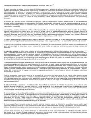 juegos sirven para enseñar a diferenciar los matices forte, mezzoforte, piano, etc."77
.
Si desde preescolar se realizan los ciclos partiendo de las evocaciones y fantasías de cada uno, de su manera particular de percibir y
valorar su entorno sonoro inmediato, en el transcurso del aprendizaje se notara cómo de manera sorprendente, cada vez que se reinicie el
ciclo (sea después de aplicarse en una sesión, extendido a varias sesiones o en el transcurso del semestre o del año), los estudiantes
denotan seguridad en sí mismos a la vez que una adquisición gradual afianzada del lenguaje musical de manera expresiva y siempre
novedosa. La música va siendo para ni ños y niñas un medio de expresión profundamente sentido, o bien un ámbito que aprecia en su vida
cotidiana, un objeto de estudio o un campo de acción recreativa o cultural, actividades éstas que siempre ejercerá con compromiso y
convicción.
Se reconoce que el acervo musical tradicional en su mayoría surge de la improvisación expresiva, sentida, donde se ve el desarrollo del
potencial artístico del ejecutante, su gusto est ético. Se requiere tanto de parte del docente como del educando vivenciar el sonido, el
movimiento, la melodía y armonía en nuestros cuerpos que se convierten en ritmo, canto, entonación, manipulación musical instrumental,
interpretación, musicalidad.
Las maestras y maestros debemos dar a niños y niñas la oportunidad de expresarse, de improvisar para iniciar los ciclos de aprendizaje.
Nuestros conocimientos nos deben servir para orientar y señalar valores en las expresiones de los alumnos; conviene invitarlos a
reflexionar gradualmente sobre sus propuestas, a responder preguntas sin inhibir sus expresiones. "Como orientadora de procesos
educativos debo hacer que el niño se sienta feliz, demostrarle que como adulta valoro y respeto sus intereses". Para motivar al estudiante
acompañados con el lenguaje musical usemos el humor, hagamos alguna sorpresa con la música.
El maestro debe investigar el perfil musical que traen sus alumnos y alumnas, como parte de su labor pedagógica para orientar mejor los
procesos, potenciar la participación de las individualidades para que entren a jugar su inventiva y su capacidad de selección y de creación.
En relación con el proceso de transformación simbólica se ve la necesidad de que el movimiento corporal, el manejo vocal e instrumental, la
grafía y la tecnología se desarrollen, recreen y trasciendan como medios para expresar sentimientos, gustos e ideas musicales del
estudiante.
La expresión corporal. Se deben hacer evidentes las referencias a los elementos lúdicos en los indicadores de logro de preescolar a 11 °
grado y trabajarlos de manera que en las sesiones de aprendizaje el juego se equilibre con los tiempos dedicados al quehacer musical y a
la conceptualización. Aprender jugando y aprender haciendo son frases sabias si tenemos en cuenta que el niño está en pleno proceso de
formación y transformación. Todo él es actividad. Tomemos ese deseo natural de movimiento y orientémoslo para despertar su sensibilidad
artística, juguemos rítmicamente con él, cantemos con él, socialicemos con él. Qué linda manera de encauzar el volcán interno que traen,
de evitar problemas disciplinarios, agresividad, falta de concentración78
.
Un elemento fundamental para el desarrollo de la formación musical es el movimiento rítmico corporal que se percibe internamente, por
percusión o desplazamiento del mismo cuerpo o escuchando sonidos; que se puede manejar a través de ejercicios lúdicos de coordinación
motriz, de rondas -de las cuales existe una gran cantidad en nuestro país- de juegos tradicionales, ritmos folclóricos, creación de canciones.
Juegos con las palabras que poseen riqueza rítmica, dinámica y expresividad dando rienda suelta a las capacidades motrices, auditivas y
rítmicas. Conviene experimentar los elementos rítmicos y métricos en forma progresiva en estructuras de contenido binario y ternario.
Utilizar sólo transitoriamente el lenguaje no musical como palabras auxiliares en la enseñanza de la lectura rítmica para evitar falsas
asociaciones en el alumno.
Explorar la expresión musical que surge de la necesidad de movimiento que experimenta el niño cuando habla, cuando maneja
espontáneamente elementos rítmicos y sonoros, cuando experimenta con los sonidos de diferentes objetos elaborados o de la naturaleza,
con el lenguaje corporal, con instrumentos, con la expresión gráfica y tecnológica, garantiza una actividad pedagógica exitosa, puesto que
el dominio técnico se logra directamente al servicio de la expresión de cada uno para lograr un control del lenguaje musical en función de
sus intereses expresivos.
Se deben orientar las evocaciones e invenciones de los alumnos hacia la entonación de melodías. Se recomienda tomar el canto como
actividad recreativa, renovadora y vivificante para niños y niñas. A través del canto se establece contacto directo con los elementos de la
música, es uno de los mejores medios para el desarrollo de la imaginación sonora, la audición interior, la entonación, el sentido rítmico
formal y tonal y el acercamiento al campo armónico.
Se considera básico el desarrollo equilibrado del proceso de discriminación auditiva, así como la incorporación natural de la escala musical
tonal en el proceso de entonación. Se recomienda iniciar la afinación audio-vocal mediante el proceso gradual de la interválica contenida en
el primer pentacordio de la escala mayor. Se proponen pequeños conjuntos ritmomelódicos que se ampliaran o modificaran según su
significación para el grupo. Y luego jugar con "transportes" intuitivos (cantar más alto o más bajo, sin grafismos ni manejo de conceptos
técnicos); esto es vivir bellamente la tonalidad para ir ampliando la tesitura con el manejo de los grados restantes de la escala diatónica y su
respectivo manejo de la tonalidad mediante el transporte de canciones.
Es recomendable hacer montajes corales de creación colectiva, inclusive cuando se trata de los pequeñitos, quienes pueden jugar
fusionando sonidos y voces de su vida cotidiana en el canto. Hacer grabaciones de los montajes que se logren con propósito lúdico y
didáctico. Si se tiene acceso a los medios electroacústicos se puede jugar con las grabaciones transformándolas creativamente.
Conviene hacer audiciones de los mismos temas que se estén tratando de modo que complementen las actividades realizadas más bien
que al inicio de los procesos. En éstas los alumnos reconocerán características sonoras e instrumentos que han experimentado, esto los
motiva a saber más sobre la producción artística de los diferentes pueblos.
 