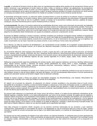 La grafía. La actividad de la lectura rítmica se debe iniciar con representaciones gráficas libres guiadas por las sensaciones rítmicas que se
quieren comunicar y que representan el mundo interno de niños y niñas; su caminar su respirar, sus palpitaciones, las percepciones
rítmicas en el vientre materno, el día y la noche y en forma progresiva, mediante actividades de asociación de expresión sonora-grafica, se
realizara la interpretación de los signos de la gramática musical. Se leerán partituras sencillas en la grafía convencional con ritmos escritos
en compases de carácter binario y posteriormente en la medida de lo posible, la inclusión de los ritmos de carácter ternario.
El aprendizaje del lenguaje musical y su traducción gráfica conceptual tienen su punto de partida en el quehacer musical; si empezamos
con los signos sin su relación con el hecho musical, vamos contra el proceso natural de adquisición del conocimiento. El desarrollo auditivo
musical es básico. Para iniciar al niño en el grafismo musical, el manejo de la pre-escritura melódica (neumas y palabras de apoyo)
constituyen una buena herramienta para lo cual es necesaria primero la vivencia.
La instrumentación. Dar paso a la inventiva explorando las posibilidades del propio cuerpo como instrumento de percusión, los materiales
de la naturaleza y productos del medio urbano que se presten para hacer música y en la elaboración de instrumentos sencillos. Promover la
formación instrumental, incluyendo instrumentos de percusión, de afinación temperada, instrumentos del folclor y urbanos, convencionales y
no convencionales o electrónicos, dentro de la cual se haga énfasis en el manejo de la percusión de los ritmos folclóricos y urbanos. Desde
pequeños los estudiantes deben familiarizarse con equipos de ampliación, producción y reproducción sonora.
El proceso de reflexión contribuye a construir nociones y aprender conceptos que constituyen el lenguaje musical, enfatizar la necesidad de
trabajar los contenidos tácitamente en la etapa inicial ya que son mucho más reales las conceptualizaciones, descripciones o definiciones
dadas por los niños en sus propias palabras, producto de su entendimiento y no de la memorización de conceptos que no le significan, los
cuales comprenderá una vez hayan madurado sus propias nociones, lo que contribuye a formar seres más auténticos79
.
En la infancia y la niñez los procesos de sensibilización y de concientización se dan paralelos. En la expresión musical espontánea se
reconocen elementos del lenguaje musical y en la lectura las relaciones temporales y sonoras se transforman simultáneamente en un
pensamiento musical.
Es conveniente reflexionar sobre aspectos ritmo-métricos, el sentir, el goce del ritmo y del canto lúdico sobre la percusión, las fórmulas
rítmicas, acentos, pulso, comp ás, subdivisión del ritmo, esquemas rítmicos folclóricos, denominaciones técnicas de algunos movimientos
sonoros y representaciones gráficas, evidencias del silencio, de la duración sonora y del encadenamiento de duraciones; reconocer formas
y estructuras rítmicas de las diferentes regiones del país, acentos regionales en el idioma, jergas, coplas, rimas, refranes, dichos,
trabalenguas.
Reflexionar progresivamente según las posibilidades del contexto escolar, sobre aspectos melódicos y armónicos: identificar diferencias de
altura, dibujos sonoros, ascenso y descenso del sonido, percibir globalmente los modos menor y mayor, tonalidades, acordes
fundamentales de las funciones tonales, vivencias sincréticas armónicas. Instrumentos melódicos, motivos y frases ritmomelódicas,
sonoridades simultáneas, instrumentos armónicos.
Se recomienda promover actividades de audición de la música que el ni ño escucha en los diferentes contextos en los que se mueve en su
vida cotidiana, aunque no sea de buena calidad o del gusto del maestro, con el fin de apropiársela reflexivamente. Enunciar claramente los
aportes de la educación musical a la formación integral, incluir la dimensión ambiental.
Estudiar la riqueza musical y rítmica que poseen las comunidades ind ígenas, las afrocolombianas y las mestizas. Reconsiderar las
manifestaciones musicales como medio que fortalece el sentido de la solidaridad.
En relación con el proceso de valoración, de adquisición de criterios; conviene sensibilizar a los educandos hacia el mundo sonoro
perceptible de la naturaleza e invitarlos a conocer la historia biológica y cultural que va del sonido al lenguaje musical, no solamente como
estudio para la formación musical y elaboración de instrumentos, sino también para que aprecien y cuiden los ecosistemas y el medio
ambiente natural y social en general. Así se desarrolla conciencia ambiental, responsabilidad frente a la contaminación sonora, se reivindica
el valor del silencio para la salud física y mental.
Se propone darle relevancia a la apreciación del mundo sonoro del entorno cultural, a la música de las tradiciones colombianas de las
distintas regiones y vertientes étnicas y a la música latinoamericana, así como a la de carácter universal. Se sugiere que los maestros y
maestras realicen recorridos con los estudiantes involucrándolos en actividades de carácter investigativo del repertorio, los compositores, la
tradición oral de los diferentes contextos culturales y la historia de las transformaciones de técnicas de musicalización y de los géneros
musicales. Que realicen grabaciones, entrevistas, observaciones directas de poetas y compositores empíricos, intérpretes independientes y
grupos de trabajo artístico, en los barrios o en las veredas con el objeto de diferenciar, contrastar y valorar las formas musicales locales. De
este modo el maestro reflexiona y valora con sus alumnos aquello que es significativo para éstos.
Hace falta enriquecer el repertorio infantil, recuperar con los alumnos canciones tradicionales de sus ancestros y buen repertorio
contemporáneo, especialmente en comunidades de colonos o de desplazados en vías de reubicación lejos de su tierra de origen, quienes
necesitan no perder los vínculos emocionales que los ligan a una determinada tradición y no sentirse tan desarraigados en el nuevo lugar
que habiten.
Se requiere que los niños presenten los trabajos en las aulas mismas o en espacios familiares, no solamente para que sean apreciados los
trabajos. Se necesita ir formando niños y niñas coordinadores de espectáculos y directores de grupos. Organización de la actividad musical
en conjuntos corales, instrumentales y de banda, lo cual es fundamental para la vida cultural de la escuela y en su proyección a la
comunidad.
 