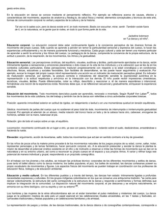 gesto entre otros.
En la educación en danza se conoce mediante el pensamiento reflexivo. Por ejemplo se reflexiona acerca de causas, efectos y
características del movimiento, aspectos de anatomía y fisiología, de salud física y mental, elementos conceptuales y técnicos de este arte,
formas de comunicación corporal no verbal y aspectos de la cultura y de la historia.
Tal vez no lo sabes aún, pero la danza existe en tí, en todo momento. Basta con escuchar, mirar, sentir. También existe fuera
de tí, en la naturaleza, en la gente que te rodea, en todo lo que forma parte de la vida.
Jackeline kobmson
en "La danza y el niño".
Educación corporal. La educación corporal debe estar continuamente ligada a la conciencia perceptiva de las diversos formas de
movimiento del propio cuerpo. Sólo cuando se aprende a percibir sin temor la particularidad sensorial y expresiva del cuerpo, lo tocan las
experiencias unificadamente y no de manera puramente funcional y mecánica. Cada grupo cultural y cada ser tienen una manera particular
de aprender a sentir la armonía y los ritmos del cuerpo. La pedagog ía de la danza, comprende la conciencia de la propia estructura, de la
actitud o posición, de la respiración, de los movimientos, los ritmos y la gestualidad.
Educación sensorial. Las percepciones cinéticas, del equilibrio, visuales, auditivas y táctiles, particularmente ejercitadas en la danza, están
íntimamente ligadas a sensaciones y emociones placenteras o dolo-rosas en la vida de los individuos y a la valoración que se les da en los
contextos culturales particulares. Estas percepciones maduran progresivamente con respecto a la edad cronológica y en condiciones
afectivas, físicas, educativas y sociales favorables. Son factibles de desarrollarse, se les puede hacer seguimiento y evaluación. Por
ejemplo, evocar la imagen del propio cuerpo móvil representando una acción es un indicador de maduración perceptiva global. Es indicador
de maduración sensorial, por ejemplo, la postura correcta e indicadores del desarrollo sensible la expresividad auténtica en la
representación o la actitud respetuosa y armónica en la interacción con los demás. El niño puede recibir impresiones cinestésicas,
acústicas, visuales, táctiles. Puede diferenciarlas, notar su influjo, describirlo y reaccionar a él de manera espontánea o intencional,
formándose una noción de la experiencia vivida. Nociones éstas que, si se reflexionan secuencial y gradualmente, enriquecen la experiencia
sensible.
Educación del movimiento. Todo movimiento dancístico puede ser aprendido, renovado o inventado. Según Rudolf Von Laban87
, todos
los movimientos de la vida cotidiana, los del trabajo y también los de la danza son referibles a cinco actividades corporales básicas.
Posición: aparente inmovilidad exterior en actitud de rigidez, en relajamiento o laxitud o en una momentánea quietud en tensión equilibrada.
Géstica: movimiento de partes del cuerpo que no sostienen el peso total de éste, movimientos de interrumpida o ininterrumpida gestualidad
corporal. Por ejemplo el ademán de un abrazo, media rotación del tronco hacia un lado y de la cabeza hacia otro, cabecear, encogerse de
hombros, señalar con la mano, balancear el pie.
Rotación: giro de todo el cuerpo sobre un eje, el equilibrio.
Locomoción: movimiento continuado de un lugar a otro, ya sea con pasos, brincando, rodando sobre el suelo, deslizándose, arrastrándose o
haciendo la rueda.
Elevación: erguimiento, acción de levantarse, salto; todos los movimientos que act úan en sentido contrario a la ley de gravedad.
En los niños de pocos años la materia prima proceder á de los movimientos naturales de los juegos propios de su edad, correr, saltar, trotar,
representar personajes y de temas fantásticos, hacer percusión corporal, etc. A la educación preescolar y escolar la danza le plantea la
misión de desarrollar el potencial cinético existente en el niño y de motivarlo a observar e imitar las formas de movimiento que se dan en la
naturaleza y en su entorno urbano, así como a reconocer su propio cuerpo en el espacio y sus propios ritmos. A variar y refinar luego ese
potencial de manera individual y grupal, respondiendo a un propósito coreográfico.
En el trabajo con los jóvenes y los adultos, se incluyen las prácticas técnico- corporales de los diferentes movimientos y estilos de danza,
pues tanto el ballet clásico como la danza moderna, los bailes populares, el jazz, los bailes de sociedad, las danzas cortesanas poseen su
propio vocabulario de movimientos y figuras. Los aspectos físicos del movimiento se pueden trabajar en coordinación con los profesores de
educación física, biología y de educación ambiental.
Educación y medio cultural. En los diferentes pueblos y a través del tiempo, las danzas han estado íntimamente ligadas a profundas
necesidades expresivas y culturales. En los grupos indígenas colombianos en los que se conserva una antiquísima tradición, "se canta para
danzar colectivamente, la estructura del canto corresponde a la estructura de la danza y responde a sentimientos y formas definidas que
implican la integración de la comunidad. La disposición natural del movimiento corporal, el pie descansa y se empina naturalmente, en
armonía con su ritmo biológico, con su espíritu y con su entorno"88
.
Los hombres y las mujeres de la etnia afrocolombiana aún en el andar transmiten el pulso melodioso y misterioso del cuerpo. La danza
juega en la población mestiza de este país un papel esencial en las celebraciones rituales ancestrales, en las 1 testas y festivales, en
carnavales tradicionales y fiestas populares y en celebraciones familiares y de amistad.
La representación de juegos y rondas, de las danzas tradicionales, de la danza clásica o de coreografías contemporáneas, corresponde a
 