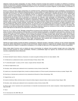 religiosas a través de juegos coreogr áficos, de mitos y fábulas. Iniciación al manejo de la cerámica, la cester ía, la orfebrería y la pintura y
manejo de instrumentos musicales folclóricos sencillos en función del conocimiento de las formas y movimientos de la naturaleza. En este
nivel se le brinda a los estudiantes la posibilidad de plasmar en sus movimientos sus propias imágenes, su personalidad, su emotividad, su
originalidad y su energía emocional.
Entre 9 y 14 años de edad. Juegos coreogr áficos con variedad de ritmos, celebraciones religiosas de mayor complejidad y representaciones
de creación colectiva, de las tradiciones populares propias y de otros pueblos. Se sugiere desarrollar este nivel en dos fases simultáneas: a)
Educación del movimiento, con base en el desarrollo de las condiciones físicas, emocionales y cognitivas del alumno; en su habilidad para
percibir y vivenciar el movimiento, en sus habilidades motrices, su capacidad corporal expresiva, etc. b) Formas de la danza, como: danza
creativa, formas de danza creadas por los mismos niños, con o sin profesor. Ceremonial relativo a la celebración de rituales sagrados y de
acontecimientos especiales, como el nacimiento, la construcción de viviendas, ciclos temporales, las enfermedades, el casamiento, la
muerte etc. La danza social o popular hace parte de la vida social, recreativa, sin reglas, espontánea, la que ven los niños en las reuniones
sociales, en las fiestas. Danza teatral, se presenta en espectáculos, festejos populares, para recrear al público en espacios al aire libre
(parques, calles..) o en centros culturales o como parte de otros eventos artísticos. Danza tradicional heredada; danzas de la tradición local,
incluyen danzas infantiles, sociales, teatrales, ceremoniales. Sus reglas han sido acuñadas por los ancestros y se siguen respetando. No es
ésta una clasificación rígida de las formas dancísticas; se menciona como una posible ayuda para el docente en el desarrollo de su labor.
La historia y el contexto cultural de estos eventos se investigan a través del conocimiento literario de coplas y leyendas y del trabajo más
exhaustivo de las técnicas artesanales introducidas en los niveles anteriores. Además se introducen el huso y el telar, se investiga acerca
de los trajes típicos de cada danza y las costumbres y alimentos de cada región.
Entre los 14 y 18 años de edad. Montajes coreogr áficos de danzas de las tradiciones de las distintas regiones de Colombia o de otros
países; de danza clásica y de danza contempor ánea, con aportes expresivos gestuales y coreográficos de los alumnos y alumnas. En este
nivel se espera que el estudiante tenga un dominio técnico que le permita transmitir sus emociones, sentimientos e ideas dancísticas con
autonomía y estilo propio, con herramientas de los montajes enumerados. Su trabajo artístico debe denotar conocimiento de su contexto
cultural particular y conciencia histórica. Muestra que sabe sobre danzas sacras y profanas de las regiones del pa ís, la geografía, la forma
de vivienda popular, los lugares donde se realizan las celebraciones. Se amplía el conocimiento de las formas de manufactura vistas hasta
el momento (cerámica, cestería, orfebrer ía, cocina, trajes, instrumentos), de la tradición oral y la literatura de las regiones y se incluyen
además investigaciones acerca de las plantas medicinales y la medicina popular.
Además se sugiere ampliar el manejo de telares, la preparación y utilización de tintes y colorantes y continuar con las pr ácticas artesanales
que se han venido desarrollando a lo largo de toda la formación. Aparece tambi én la sugerencia de investigar acerca de la celebración
navideña tradicional, trabajar en la elaboración de pesebres, en el montaje de villancicos y en la organización de novenas de aguinaldos.
Estos niveles deben funcionar como un sistema de vasos comunicantes; en cualquier nivel se pueden manejar cada una y todas estas
formas de danza teniendo en cuenta necesidades, intereses y posibilidades según las regiones, las condiciones socio-culturales, los
recursos y expectativas de las instituciones.
__________
80. Reichel -Dolmatoff, Gerardo. Orfebrería y Chamanismo. Un estudio iconográfico del Museo del Oro, Ed. Colina, Medellín, 1990.
81. En Memorial de un profesional de la danza, Lecturas Dominicales, El tiempo, febrero /1996.
82. "To make better people". "La danza y el niño", Unesco, congreso del Daci, Estocolmo 1982.
83. Citado por Angela Gómez, op.cit.
84. Gonz ález, James. Aportes para la elaboración de los Lineamientos en danza, Armenia, Quindio.1996.
85. Josefa Lora, en documento de Angela Gómez, tomado de conferencia dictada en el "Primer encuentro Latinoamericano de danza por parejas", Bogotá, 1990.
86. Arias Sonia, en Apuntes para la construcción de los Lineamientos de Educación en Danza. Bucaramanga, 1995.
87. Angela Gómez, op. Cit.
88. Useche de Quiñones, Ofelia y Quiñones Jesús A., Educación artística integral en educación básica y media vocacional. Ensayo. Bogotá, 1996.
89. Gonz ález, James. Aportes para la elaboración de los Lineamientos en danza, Armenia, Quindio.1996.
90. Muñoz Castro, Ivonne. Importancia de la psicomotricidad en el desarrollo neuromaduracional del niño, estudio comparativo. Instituto Departamental de Bellas
Artes, Cali 1995.
91. Op.cit.
92. Un manual para ser niño, MEN 1996, p.29.
 