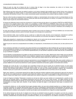 conceptualización abstracta de la belleza.
Desde el punto de vista de la historia del arte, la ciencia trata de llegar a las obras existentes, las ordena en la historia, hace
consideraciones sobre ellas y formula teorías para su enjuiciamiento.
Este enfoque que toma como punto de partida lo empírico, es el camino necesario para aquellos que se quieren formar como críticos de
arte y para aquellos que deseen poseer un conocimiento suficiente sobre los desarrollos en esta materia por razones de su necesidad de
comprensión del fenómeno humano. Pero si estos conocimientos quieren reconocerse como erudición debe ser amplios y variados.
Para ser crítico de arte es necesario tener la capacidad de realizar un reconocimiento de las obras de arte en correspondencia con las
épocas en las cuales fueron producidas y tener en cuenta que cada obra de arte pertenece a su tiempo, a su pueblo y a su entorno lo cual
exige una gran riqueza de conocimientos históricos.
Al enjuiciar las diferentes obras de arte han de tenerse en cuenta las teorías de las artes as í por ejemplo la POETICA de ARISTOTELES,
cuya teoría de la tragedia todavía ofrece interés en la actualidad o el ARS POÉTICA de HORACIO. Estas obras nos pueden ofrecer
estructuras que informan sobre la manera como se pueden desarrollar teorías con el propósito de alimentar el juicio artístico y la manera de
formar el gusto por el arte. En genera] estas teor ías proceden de la misma manera que en las ciencias no filosóficas como la Biología y la
Química.
En todo caso existe una corriente de pensamiento sobre lo artístico que se inicia con Goethe y con Hirt que establece que una buena base
para hablar de la belleza artística y para la formación del gusto es el concepto de lo característico.
Allí se entiende lo bello, como lo perfecto que es o puede ser un objeto de la vista, del oído o de la imaginación, entendiendo lo perfecto
como lo que corresponde al fin, a lo que la naturaleza o el arte se proponen en la formación del objeto en su género y especie.
Desde esta perspectiva lo característico es la finalidad por relación con la cual la obra de arte resalta realmente el contenido que ha de
representar puesto que en la obra de arte no ha de haber nada de ocioso y superfluo.
Desde el punto de vista de la conceptualización de la belleza, la interpretación, el entendimiento de lo artístico dan una idea autónoma de lo
bello.
Así por ejemplo lo admirable en la expresión de la pintura del Greco es la angelicalidad que ella manifiesta más que las figuras alargadas, la
cual es susceptible de comparar con la angelicalidad de las figuras del arte religioso de la colonia en Colombia. Para este caso lo angelical
se convierte en lo temático del arte, no sus diversas representaciones y en ese sentido lo especifico de estas obras de arte, lo característico
es que manifiestan lo angelical.
Para los filósofos conceptualizantes de la belleza se trata de fundamentar la idea de lo bello, reflexionando sobre lo bello como tal. Este tipo
de propuesta parte del pensamiento de Platón y de la metafísica, exigiendo que se contemplen los objetos no en su particularidad sino en lo
universal que poseen de bueno, de bello y de verdadero. Sobre estas tesis existen desde los tres últimos siglos críticas muy serias.
En la actualidad hace carrera una tercera manera da aproximarnos a una conceptualización sobre el arte. Esta nueva versión contiene en si
misma las dos posiciones anteriormente expuestas uniendo la universalidad metafísica con la determinación de la particularidad real en un
proceso dialéctico en el cual los dos extremos en cuanto opuestos mutuamente se fecundan y gestan el movimiento de lo artístico.
Analizada así la obra de arte, no es producto de la naturaleza humana sino que ha nacido por la actividad humana, ha sido hecha
esencialmente para el hombre, para el sentido del hombre y tiene un fin en sí misma. Si la obra de arte es un producto de la actividad
humana, esta actividad puede saberse y se puede indicar también, de modo que otros pueden aprenderla y seguirla. Aqu í encuentra la
filosofía la razón por la cual el arte se convierte en un saber enseñable y aprendible tanto en sus formas como en sus sentidos.
Según esto, teniendo un conocimiento general de las reglas de producción artística cualquiera puede proponerse la ejecución de obras de
arte. De aquí han surgido las teor ías y preceptos para la ejecución práctica, pero lo cierto es que siguiendo tales indicaciones lo que se ha
logrado no pasa de ser algo formal o mecánico, queda todav ía por resolver lo específico, lo trascendente y su relación con el artista.
A decir de Hegel en la Estética "Solamente lo mecánico es de tipo tan externo que para recibirlo en la representación y ponerlo en obra
basta con una actividad volitiva y una habilidad enteramente vacía las cuales no son en si nada concreto... las reglas contienen tan sólo
generalidades indeterminadas por ejemplo que el tema debe ser interesante, que es necesario poner en boca de cada uno las palabras que
correspondan a su rango, edad, sexo, situación. Si aquí hubieran de bastar las reglas, su sola aplicación daría lugar a la expresión de lo
espiritual".
La producción artística es, no sólo actividad formal según preceptos dados, sino que como actividad espiritual, es un trabajar desde sí por
conquistar contenidos con riquezas desconocidas para poner ante la contemplación individual figuras individualizadas que expresan una
unidad de sentido. Así por ejemplo, en la pintura de Botero la redondez de la manifestación corporal pone de presente una particular mirada
del artista sobre lo cotidiano, para proyectar un sentido que él capta y pone de presente como rasgo de su propia singularidad.
En los últimos tiempos la obra de arte, ha dejado de ser obra de una actividad humana en general y ha pasado a ser obra de un espíritu
singularmente dotado. Se cree ahora que basta con que el artista de a la luz su singularidad, que es como una fuerza específica de la
naturaleza, absteniéndose de estudiar las leyes universalmente válidas y de una introyección en una reflexión consciente en su producción
 