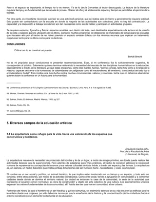 Pero si el espacio es importante, el tiempo no lo es menos. Ya se lo dec ía Cervantes al lector desocupado. La lectura de la literatura
requiere tiempo y es fundamental que la escuela lo provea. Ofrecer al niño y al adolescente espacio y tiempo es permitirles el ejercicio de la
libertad.
Por otra parte, es importante reconocer que leer es una actividad personal, que se realiza para sí mismo y generalmente requiere soledad.
Esto puede ser contradictorio con la escuela en donde la mayoría de las actividades son colectivas, pero no hay tal contradicción. La
capacidad y la disposición a trabajar en silencio son tan necesarias como las de hablar y participar en actividades grupales.
Se requiere espacios, figurados y físicos: espacios amables, aun dentro del aula, pero destinados especialmente a la lectura sin la presión
de la nota y espacios para la ubicación de los libros. Conozco muchos programas de dotaciones de materiales de lectura para las escuelas
que fracasan sólo por el hecho de no haber previsto un espacio amable dolado con los mínimos recursos que implican un tratamiento
respetuoso tanto para los libros como para los lectores.
CONCLUSIONES
Criticar un río es construir un puente
Bertolt Brecht
No es mi propósito sacar conclusiones ni presentar recomendaciones. Esas, si mi conferencia fue lo suficientemente sugestiva, le
corresponden al público. Solamente quisiera terminar reiterando la necesidad del rescate de las disciplinas humanísticas en la educación,
especialmente a través de la literatura, ya que estas disciplinas, como dice Santos Alonso, "son las únicas, tanto hoy como a lo largo de la
Historia, capaces de salvar a la humanidad de calamidades tan peligrosas como el irracionalismo, el fanatismo, la esclavitud de todo tipo o
el materialismo brutal." Esto implica una dura lucha contra muchas circunstancias, valores y creencias, lucha que no debemos abandonar
quienes todavía confiamos en un futuro para la humanidad.
___________
93. Conferencia presentada al IV Congreso Latinoamericano de Lectura y Escritura, Lima, Perú, 4 al 7 de agosto de 1.998.
94. Montes, Graciela. Ilusiones en conflicto. En: La Mane ha. No 3 mar. 1997; p. 4-8.
95. Salinas, Pedro. El defensor. Madrid: Alianza, 1993. pg 327.
96. Salinas, Pedro. Op. Cit.
97. García Márquez. Op. cit.
5. Diversos campos de la educación artística
5.8 La arquitectura como refugio para la vida. hacia una valoración de los espacios que
construimos y habitamos
Arquitecto Carlos Niño,
Prof. de la Facultad de Artes
U. Nacional, de Bogotá.
La arquitectura resuelve la necesidad de protección del hombre y le da un lugar, a modo de refugio primitivo, en donde puede realizar las
actividades básicas para la supervivencia. Pero además de adaptarse para fines prácticos, el hecho de construir satisface la necesidad
humana de representar su concepción del cosmos y sus valores culturales de toda índole, a través del espacio y las formas. La arquitectura
es, en esencia, un hecho dialéctico que implica ambas dimensiones del ser humano; tierra -necesidades- y cielo -cosmovisión.
El hombre es un ser social y político, un animal histórico, lo que implica estar involucrado en un tiempo y un espacio, y todo esto se
concreta, entre otras acciones, por medio de la actividad constructiva. Como ente social, tiende a agruparse en comunidades y a conformar
ciudades desde donde se domina el territorio natural. La ciudad es entonces la casa de la comunidad, la sede de la autoridad que
representa el acuerdo común normativo; es obra de construcción y objeto del arte colectivo de una cultura. Los asentamientos urbanos
expresan los valores fundamentales de toda comunidad; alli" habita ese ser que vive en comunidad, el ser urbano.
Partiendo del hecho de que el hombre es un ser histórico y que se comunica, un testimonio esencial de su vida está en los edificios que ha
levantado desde sus orígenes, por ello debemos reconocer que la enseñanza de la historia y la concientización de los individuos hacia el
entorno construido es un elemento fundamental en la educación.
 
