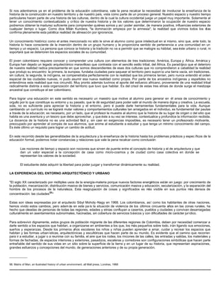 Si nos adentramos ya en el problema de la educación colombiana, vale la pena recalcar la necesidad de involucrar la enseñanza de la
historia de la construcción en nuestro territorio y de nuestro país, vista como parte de un proceso general. Nuestro espacio y nuestro tiempo
particulares hacen parte de una historia de las culturas, dentro de la cual la cultura occidental juega un papel muy importante. Solamente al
tener un conocimiento contextualizado y crítico de nuestra historia y de los valores que determinaron la ocupación de nuestro espacio
podremos obtener la madurez suficiente para comprender quiénes somos y as í poder asimilar, de manera positiva, influencias exteriores de
cualquier tiempo o lugar. Como dice Milán Kundera, "la dominación empieza por la amnesia"; la realidad que vivimos todos los días
confirma plenamente esta patética realidad de alineación por ignorancia.
Un conocimiento histórico como el antes mencionado no sólo le sirve al alumno como goce intelectual en sí mismo, sino que, ante todo, la
historia lo hace consciente de la inserción dentro de un grupo humano y le proporciona sentido de pertenencia a una comunidad en un
tiempo y un espacio. La persona que conoce ia historia y la tradición no va a permitir que se malogre su hábitat, sea éste urbano o rural, ni
soportará que se deterioren los espacios sociales de su comunidad.
El joven colombiano requiere conocer y comprender una cultura con elementos de tres tradiciones: América, Europa y África. América y
Europa han dejado un legado arquitectónico maravilloso que contrasta con el sencillo estilo tribal, del África. Es paradójico que el deterioro
de nuestra realidad radica precisamente en que somos descendientes de esas dos culturas que no comprendieron a cabalidad la realidad
que produjo su encuentro: la primera, la europea, fundaba ciudades para saquear el territorio pero suponía una tierra vacía, sin tradiciones,
sin cultura; la segunda, la indígena, se compenetraba perfectamente con la realidad que los primeros tenían, pero nunca entendió el orden
espacial de las ciudades nuevas, ni pudo asumir esa nueva realidad como propia. Por parte de los ancestros indígenas y españoles no
entendimos esta realidad que nos circundó. Muy pronto además tuvimos el aporte del esfuerzo africano, proveniente de una realidad tribal
radicalmente distinta a esta organización del territorio que tuvo que habitar. Es del crisol de estas tres etnias de donde surge el mestizaje
ancestral que constituye el ser colombiano.
Para lograr una educación en este sentido es necesario un maestro que motive al alumno para generar en él ansia de conocimiento y
orgullo por lo que constituye su entorno y su pasado, que le dé seguridad para poder salir al mundo de manera digna y creativa. La escuela,
sola, no es suficiente para apreciar la historia y el entorno, pero sí puede darle herramientas fundamentales para la vida. Aunque
cambiando un currículo no se logrará mular valores y comportamientos culturales tan arraigados en el individuo, es fundamental dar pautas
a través de la educación; es necesario, por un lado, que el profesor le muestre al alumno que la historia de su lugar de origen o del sitio que
habita es una aventura y un tesoro que debe aprovechar, y que éste a su vez se interese, contextualice y profundice la información recibida.
La docencia de la historia no es una actividad fácil y, sin caer en exigencias imposibles, es necesario tener un profesorado motivante,
preocupado por aprender al compás de sus alumnos, que anime al estudiante a estudiar y que tenga un mínimo conocimiento del campo.
Es éste último un requisito para lograr un cambio de actitud.
En este recorrido desde las generalidades de la arquitectura y la enseñanza de la historia hasta los problemas prácticos y espec íficos de la
educación formal, podemos notar constancias y relaciones que vale la pena recalcar como conclusión:
Las nociones de tiempo y espacio son nociones que sirven de puente entre el concepto de historia y el de arquitectura y que
dan un valor especial a la concepción de casa como micro-cosmos y de ciudad como casa colectiva en donde se
representan los valores de la sociedad.
El estudiante debe adquirir la libertad para poder juzgar y transformar dinámicamente su realidad.
LA EXPERIENCIA DEL ENTORNO ARQUITECTÓNICO Y URBANO
"El siglo XX caracterizado por múltiples usos de la energía-materia porque nuevos factores energéticos están en juego: por crecimiento de
la población, mecanización, distribución masiva de bienes y servicios, comunicación masiva y educación, secularización, y la separación del
hombre de los procesos de la naturaleza. Esta reagrupación de cosas y significados es más visible en sus puntos más densos de
concentración: las ciudades98
"
Estas son ideas expresadas por el arquitecto Sibyl Moholy -Nagy en 1968. Los colombianos, así como los habitantes de otras naciones,
hemos vivido estos cambios, pero adem ás en este pa ís la situación de violencia de los últimos cincuenta años en las zonas rurales, ha
hecho que oleadas de personas de todas las regiones, edades y etnias confluyan a caseríos, pueblos y ciudades y convivan desarraigadas
culturalmente en asentamientos subnormales, hacinadas, sin cobertura de servicios básicos y con dificultades de carácter jurídico.
Para sobrevivir dignamente, estos grupos de población migrante de las diferentes regiones de Colombia, deben por necesidad comenzar a
darle sentido a los espacios que habitan, a organizarse en ambientes a los que, los más pequeños sobre todo, irán ligando sus emociones,
sueños y esperanzas. Desde los primeros años escolares los niños y niñas pueden aprender a amar, cuidar y recrear los espacios que
habitan y las formas urbanísticas, arquitectónicas y escultóricas que hacen parte de su mundo. Es evidente que el camino que recorren
para ir a estudiar, a jugar o a reunirse con su familia, el aire que los rodea, los rincones de las calles, las entradas y salidas, los materiales y
formas de fachadas, de espacios interiores y exteriores, pasadizos, escaleras y corredores son configuraciones simbólicas que hacen parte
entrañable del sentido de sus vidas en un sitio sobre la superficie de la tierra y en un lugar de su historia, que representan aspiraciones,
grandes esfuerzos y concepciones del mundo, de generaciones anteriores y de su propia generación.
__________
98. Matrix of Man, an llustrated history of urban environment. all Mall press. Londres, 1968
 