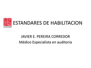 ESTANDARES DE HABILITACION
JAVIER E. PEREIRA CORREDOR
Médico Especialista en auditoria
 