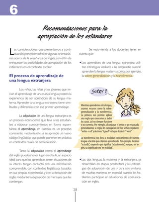 28 
Se recomienda a los docentes tener en cuenta que: 
•Los aprendices de una lengua extranjera utili- 
zan estrategias similares a las empleadas cuando aprenden la lengua materna como, por ejemplo, la sobre-generalización y la transferencia. Recomendaciones para la 
apropiación de los estándares 
6 
Las consideraciones que presentamos a conti- 
nuación pretenden ofrecer algunas orientacio- 
nes acerca de la enseñanza del inglés, con el fi n de enriquecer las posibilidades de apropiación de los estándares en el contexto escolar. El proceso de aprendizaje de 
una lengua extranjera 
Los niños, las niñas y los jóvenes que ini- 
cian el aprendizaje de una nueva lengua poseen la experiencia de ser aprendices de su lengua ma- 
terna. Aprender una lengua extranjera tiene simi- 
litudes y diferencias con ese primer aprendizaje. La adquisición de una lengua extranjera es un proceso inconsciente que lleva a los estudian- 
tes a elaborar conocimientos en forma espon- 
tánea; el aprendizaje, en cambio, es un proceso consciente, mediante el cual se aprende un nuevo código lingüístico que puede ponerse en práctica en contextos reales de comunicación. Tanto la adquisición como el aprendizaje 
del inglés pueden tener lugar en el aula, un espacio ideal para que los aprendices creen situaciones de su interés, tengan contacto con una información comprensible, con contextos lingüísticos basados en sus propias experiencias y con la deducción de reglas mediante la exposición de mensajes que las contengan. 
•Las dos lenguas, la materna y la extranjera, se desarrollan en etapas predecibles y las estrate- 
gias de adquisición de una y otra son similares de muchas maneras, en especial cuando los ha- 
blantes participan en situaciones de comunica- 
ción en inglés. Mientras aprendemos otra lengua, usamos recursos como la sobre- generalización y la transferencia. La primera nos permite aplicar una regla que conocemos a todos los casos, así no siempre funcione o sea correcta. Por ejemplo, al conjugar el verbo to go en pasado, generalizamos la regla de conjugación de los verbos regulares: “verbo + ed” y decimos “I goed” en lugar de decir “I went”. La transferencia nos lleva a trasladar conocimientos de nuestra lengua a la otra que estamos aprendiendo. Por ejemplo, decimos “actually”, creyendo que signifi ca “actualmente”, aunque, en in- 
glés, su signifi cado sea “en realidad”.  