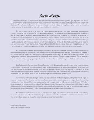 Carta abierta 
La Revolución Educativa ha venido dando respuesta a las necesidades de cobertura y calidad que requiere el país para alcanzar mejores condiciones de desarrollo social y económico y mejorar la calidad de vida de la población. Para cumplir este objetivo, el Plan de Desarrollo Educativo de esta administración continúa trabajando tres pilares: ampliar la cobertura educativa, mejorar la calidad de la educación y mejorar la eficiencia del sector educativo. 
En este contexto, con el fin de mejorar la calidad del sistema educativo y con miras a adecuarlo a las exigencias actuales y futuras del país, el Ministerio de Educación Nacional define y socializa estándares para todos los niveles de la educación, de manera que los propósitos del sistema educativo se unifiquen en forma coherente. Así, inicialmente se formularon los estándares básicos de competencia en lenguaje, matemáticas, ciencias naturales, ciencias sociales y ciudadanas. A este grupo de estándares se suman los Estándares Básicos de Competencias en Lenguas Extranjeras: Inglés, los cuales adicionalmente contribuyen a que los estudiantes colombianos se preparen para afrontar las exigencias del mundo globalizado. La cartilla que hoy presentamos es un reto que el Ministerio, a través del Programa Nacional de Bilingüismo, entrega al país con el propósito de contribuir a tener ciudadanos y ciudadanas capaces de comunicarse en inglés, con estándares internacionalmente comparables. 
El Gobierno Nacional tiene el compromiso fundamental de crear las condiciones para que los colombianos desarro- llen competencias comunicativas en otra lengua. Tener un buen nivel de inglés facilita el acceso a oportunidades laborales y educativas que ayudan a mejorar la calidad de vida. Ser competente en otra lengua es esencial en el mundo globalizado, el cual exige poderse comunicar mejor, abrir fronteras, comprender otros contextos, apropiar saberes y hacerlos circular, entender y hacerse entender, enriquecerse y jugar un papel decisivo en el desarrollo del país. Ser bilingüe amplía las oportunidades para ser más competentes y competitivos. 
Los Estándares de Competencia en Lengua Extranjera: Inglés, al igual que los estándares para otras áreas, constituyen “criterios claros y públicos que permiten establecer cuáles son los niveles básicos de calidad a los que tienen derecho los niños y las niñas de todas las regiones de Colombia”. Con ellos, estamos diciéndole a la comunidad educativa y a los padres de familia, qué es lo que los niños y niñas deben aprender al final de cada grupo de niveles y qué deben ser capaces de hacer con eso que aprendieron, para que puedan desenvolverse de manera efectiva en el mundo estudiantil y laboral. 
Así mismo, los estándares de inglés constituyen una orientación fundamental para que los profesores de inglés, los directivos y los padres de familia tengan claridad sobre las competencias comunicativas que se espera que desarrollen los niños y niñas de los niveles Básico y Medio, para ayudarles a lograr la meta planteada en el Documento Visión Colombia 2019. Dicha meta plantea que los estudiantes de Undécimo Grado alcancen un nivel intermedio de competencia en inglés (Nivel B1, según el Marco Común Europeo de Referencia para Lenguas: Aprendizaje, Enseñanza y Evaluación), que les permita comunicarse en el idioma, apropiarse de conocimientos y utilizarlos efectivamente en situaciones reales de comunicación. 
El ideal de tener colombianos capaces de comunicarse en inglés con estándares internacionalmente comparables ya no es un sueño, es una realidad y sólo podremos llegar a cumplir los propósitos establecidos si contamos con maestras y maestros convencidos y capaces de llevar a los niños y niñas a comunicarse en este idioma. 
Cecilia María Vélez White 
Ministra de Educación Nacional  