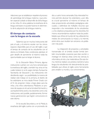 31 
relaciones que se establezcan respeten el proceso de aprendizaje de la lengua materna y que presten especial cuidado al desarrollo de dicha lengua en los niños. En otras palabras, la enseñanza de la lengua extranjera no puede hacerse en detrimento de la adquisición de la lengua materna. 
El tiempo de contacto 
con la lengua en la escuela 
Sabemos que en muchas instituciones del país, el aula y el entorno escolar son los únicos espacios disponibles para el uso del inglés y que el tiempo de contacto de los estudiantes con el idioma es limitado. Estas condiciones plantean el gran desafío de aprovechar al máximo todas las oportunidades que se tengan al alcance. 
En la Educación Básica Primaria, algunas instituciones cuentan con una hora semanal para la enseñanza del inglés y también hay otras en las cuales todavía no se le asigna tiempo. Aunque las Secretarías de Educación y las instituciones irán decidiendo, según sus posibilidades, la manera de realizar este trabajo en la primaria, el diseño de los estándares se inicia desde Primer Grado con el fin de proponer metas a largo plazo para las niñas y los niños colombianos. Mediante un proceso de equipo, en el cual se brindará formación y acompañamiento, tanto a los docentes como a las instituciones, será posible, paulatinamente, formar nuevas generaciones que logren comunicarse en este idioma. 
En la escuela Secundaria y en la Media, la enseñanza del inglés cuenta con un promedio de dos a cuatro horas semanales. Esta intensidad horaria permite alcanzar los estándares y, por ello, es crucial aprovechar al máximo el tiempo de clase proponiendo actividades pedagógicas adecuadas y valiéndose de múltiples recursos que respondan a las necesidades de los estudiantes y a los objetivos propuestos por los docentes. Así mismo, recomendamos explorar todas las posibilidades que ofrece el mundo de hoy, utilizando los medios de comunicación, la música y la internet, entre otros, que resultan tan cercanos a la población más joven. 
La integración de proyectos y actividades transversales en el ámbito escolar brinda también innumerables ocasiones para leer, escribir e investigar en diversas áreas como las ciencias, la informática, el arte y las matemáticas. De esta forma, mientras realizan una práctica real de la nueva lengua, los estudiantes irán descubriendo las posibilidades que ofrece el inglés como herramienta para ampliar su mundo y sus conocimientos.  