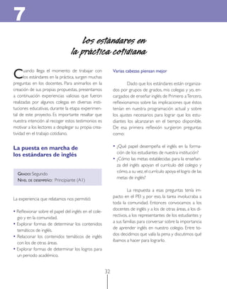 32 
Cuando llega el momento de trabajar con los estándares en la práctica, surgen muchas preguntas en los docentes. Para animarlos en la creación de sus propias propuestas, presentamos a continuación experiencias valiosas que fueron realizadas por algunos colegas en diversas instituciones educativas, durante la etapa experimental de este proyecto. Es importante resaltar que nuestra intención al recoger estos testimonios es motivar a los lectores a desplegar su propia creatividad en el trabajo cotidiano. 
La puesta en marcha de 
los estándares de inglés 
GRADO: Segundo 
NIVEL DE DESEMPEÑO: Principiante (A1) 
La experiencia que relatamos nos permitió: 
• Reflexionar sobre el papel del inglés en el colegio y en la comunidad. 
• Explorar formas de determinar los contenidos temáticos de inglés. 
• Relacionar los contenidos temáticos de inglés con los de otras áreas. 
• Explorar formas de determinar los logros para un periodo académico. 
Los estándares en 
la práctica cotidiana 
7 
Varias cabezas piensan mejor 
Dado que los estándares están organizados por grupos de grados, mis colegas y yo, encargados de enseñar inglés de Primero a Tercero, reflexionamos sobre las implicaciones que éstos tenían en nuestra programación actual y sobre los ajustes necesarios para lograr que los estudiantes los alcanzaran en el tiempo disponible. De esa primera reflexión surgieron preguntas como: 
• ¿Qué papel desempeña el inglés en la formación de los estudiantes de nuestra institución? 
• ¿Cómo las metas establecidas para la enseñanza del inglés apoyan el currículo del colegio y cómo, a su vez, el currículo apoya el logro de las metas de inglés? 
La respuesta a esas preguntas tenía impacto en el PEI y, por eso, la tarea involucraba a toda la comunidad. Entonces convocamos a los docentes de inglés y a los de otras áreas, a los directivos, a los representantes de los estudiantes y a sus familias para conversar sobre la importancia de aprender inglés en nuestro colegio. Entre todos decidimos que valía la pena y discutimos qué íbamos a hacer para lograrlo.  